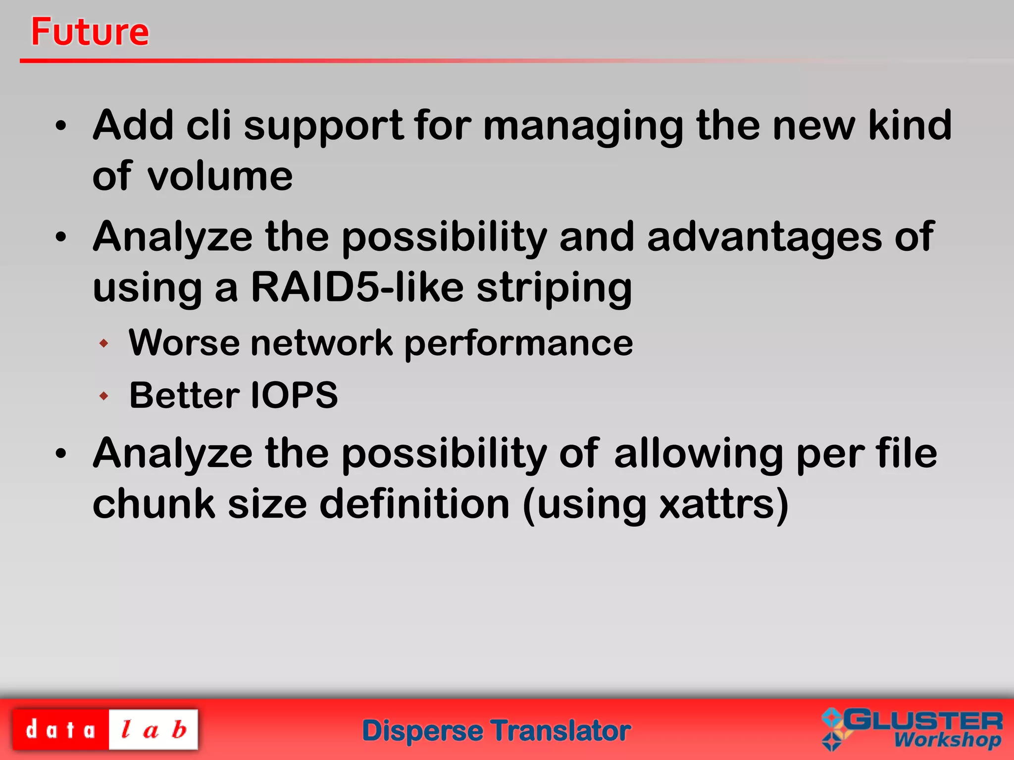 Disperse Translator
Future
• Add cli support for managing the new kind
of volume
• Analyze the possibility and advantages of
using a RAID5-like striping
 Worse network performance
 Better IOPS
• Analyze the possibility of allowing per file
chunk size definition (using xattrs)
 