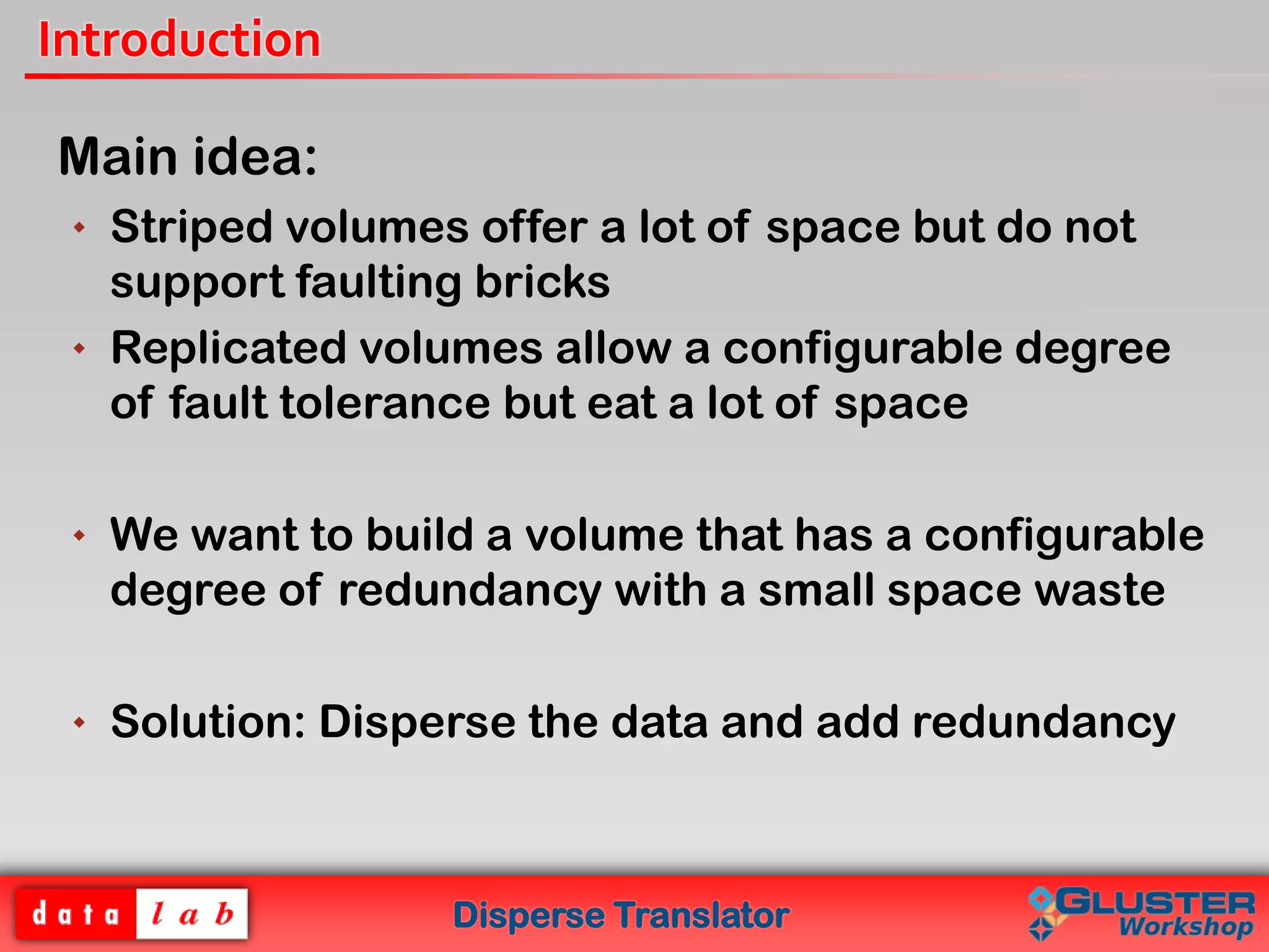 Disperse Translator
Introduction
Main idea:
 Striped volumes offer a lot of space but do not
support faulting bricks
 Replicated volumes allow a configurable degree
of fault tolerance but eat a lot of space
 We want to build a volume that has a configurable
degree of redundancy with a small space waste
 Solution: Disperse the data and add redundancy
 