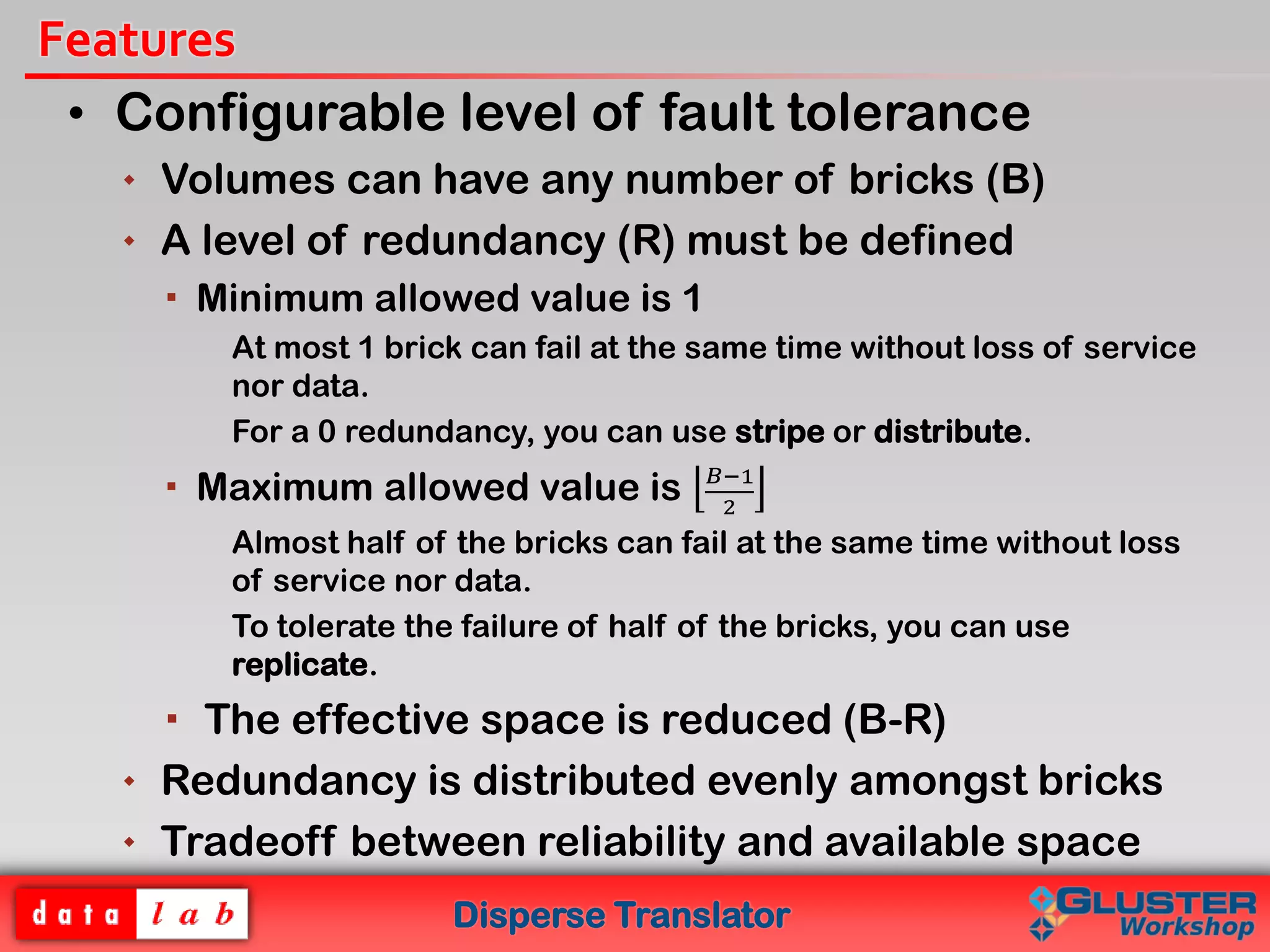 Disperse Translator
Features
• Configurable level of fault tolerance
 Volumes can have any number of bricks (B)
 A level of redundancy (R) must be defined
 Minimum allowed value is 1
At most 1 brick can fail at the same time without loss of service
nor data.
For a 0 redundancy, you can use stripe or distribute.
 Maximum allowed value is 𝐵−1
2
Almost half of the bricks can fail at the same time without loss
of service nor data.
To tolerate the failure of half of the bricks, you can use
replicate.
 The effective space is reduced (B-R)
 Redundancy is distributed evenly amongst bricks
 Tradeoff between reliability and available space
 