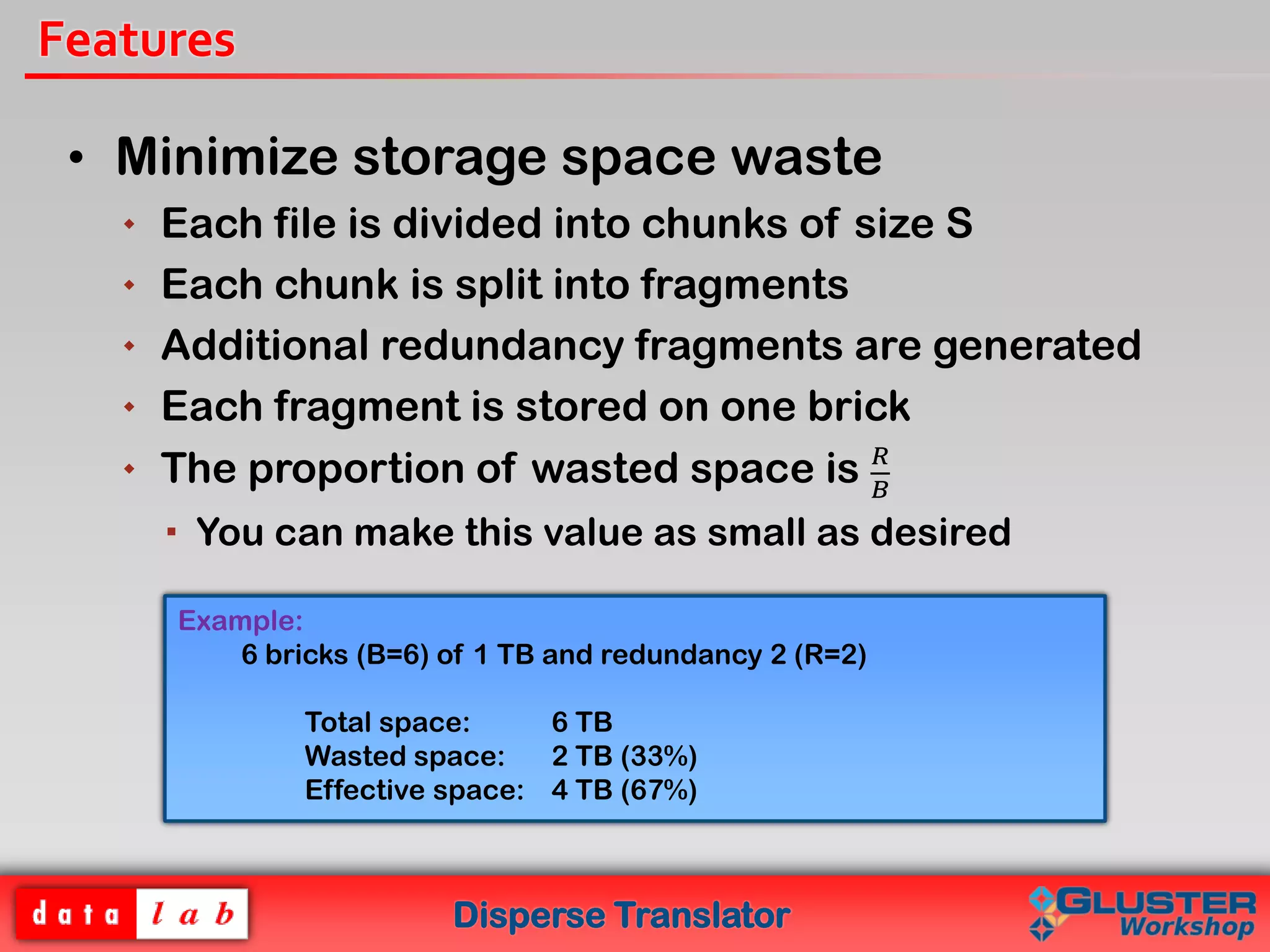 Disperse Translator
Features
• Minimize storage space waste
 Each file is divided into chunks of size S
 Each chunk is split into fragments
 Additional redundancy fragments are generated
 Each fragment is stored on one brick
 The proportion of wasted space is 𝑅
𝐵
 You can make this value as small as desired
Example:
6 bricks (B=6) of 1 TB and redundancy 2 (R=2)
Total space: 6 TB
Wasted space: 2 TB (33%)
Effective space: 4 TB (67%)
 