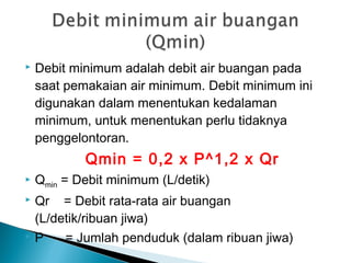  Debit minimum adalah debit air buangan pada
saat pemakaian air minimum. Debit minimum ini
digunakan dalam menentukan kedalaman
minimum, untuk menentukan perlu tidaknya
penggelontoran.
Qmin = 0,2 x P^1,2 x Qr
 Qmin = Debit minimum (L/detik)
 Qr = Debit rata-rata air buangan
(L/detik/ribuan jiwa)
 P = Jumlah penduduk (dalam ribuan jiwa)
 