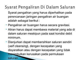 Syarat pengaliran yang harus diperhatikan pada
perencanaan jaringan pengaliran air buangan
adalah sebagai berikut :
 Pengaliran air buangan harus secara gravitasi.
 Aliran harus dapat membawa material yang ada di
dalam saluran meskipun pada saat kondisi debit
minimum.
 Dianjurkan dapat membersihkan saluran sendiri
(self cleansing), dengan kecepatan yang
disyaratkan atau dengan kecepatan yang tidak
menimbulkan kerusakan pada permukaan
saluran.
 