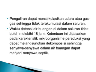  Pengaliran dapat mensirkulasikan udara atau gas-
gas sehingga tidak terakumulasi dalam saluran.
 Waktu detensi air buangan di dalam saluran tidak
boleh melebihi 18 jam. Ketentuan ini didasarkan
pada karakteristik mikroorganisme pereduksi yang
dapat melangsungkan dekomposisi sehingga
senyawa-senyawa dalam air buangan dapat
menjadi senyawa septik.
 