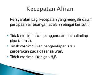 Persyaratan bagi kecepatan yang mengalir dalam
perpipaan air buangan adalah sebagai berikut :
 Tidak menimbulkan penggerusan pada dinding
pipa (abrasi).
 Tidak menimbulkan pengendapan atau
pergerakan pada dasar saluran.
 Tidak menimbulkan gas H2S.
 