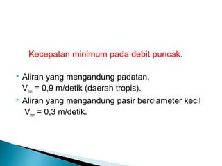 Kecepatan minimum pada debit puncak.
 Aliran yang mengandung padatan,
Vmin = 0,9 m/detik (daerah tropis).
 Aliran yang mengandung pasir berdiameter kecil
Vmin = 0,3 m/detik.
 