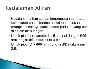  Kedalaman aliran sangat berpengaruh terhadap
kelancaran aliran, karena hal ini menentukan
terangkat tidaknya partikel atau padatan yang ada
di dalam air buangan.
 Untuk pipa berdiameter kecil sampai dengan 600
mm, angka d/D maksimum 0,6 ;
 Untuk pipa (D > 600 mm), angka d/D maksimum =
0,8.
 