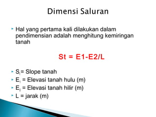  Hal yang pertama kali dilakukan dalam
pendimensian adalah menghitung kemiringan
tanah
St = E1-E2/L
 St = Slope tanah
 E1 = Elevasi tanah hulu (m)
 E2 = Elevasi tanah hilir (m)
 L = jarak (m)
 