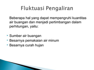 Beberapa hal yang dapat mempengruhi kuantitas
air buangan dan menjadi pertimbangan dalam
perhitungan, yaitu:
 Sumber air buangan
 Besarnya pemakaian air minum
 Besarnya curah hujan
 