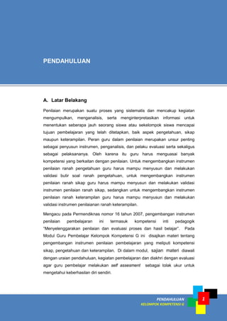 PENDAHULUAN
KELOMPOK KOMPETENSI G
1
A. Latar Belakang
Penilaian merupakan suatu proses yang sistematis dan mencakup kegiatan
mengumpulkan, menganalisis, serta menginterpretasikan informasi untuk
menentukan seberapa jauh seorang siswa atau sekelompok siswa mencapai
tujuan pembelajaran yang telah ditetapkan, baik aspek pengetahuan, sikap
maupun keterampilan. Peran guru dalam penilaian merupakan unsur penting
sebagai penyusun instrumen, penganalisis, dan pelaku evaluasi serta sekaligus
sebagai pelaksananya. Oleh karena itu guru harus menguasai banyak
kompetensi yang berkaitan dengan penilaian. Untuk mengembangkan instrumen
penilaian ranah pengetahuan guru harus mampu menyusun dan melakukan
validasi butir soal ranah pengetahuan, untuk mengembangkan instrumen
penilaian ranah sikap guru harus mampu menyusun dan melakukan validasi
instrumen penilaian ranah sikap, sedangkan untuk mengembangkan instrumen
penilaian ranah keterampilan guru harus mampu menyusun dan melakukan
validasi instrumen penilaianan ranah keterampilan.
Mengacu pada Permendiknas nomor 16 tahun 2007, pengembangan instrumen
penilaian pembelajaran ini termasuk kompetensi inti pedagogik
“Menyelenggarakan penilaian dan evaluasi proses dan hasil belajar”. Pada
Modul Guru Pembelajar Kelompok Kompetensi G ini disajikan materi tentang
pengembangan instrumen penilaian pembelajaran yang meliputi kompetensi
sikap, pengetahuan dan keterampilan. Di dalam modul, sajian materi diawali
dengan uraian pendahuluan, kegiatan pembelajaran dan diakhri dengan evaluasi
agar guru pembelajar melakukan self assesment sebagai tolak ukur untuk
mengetahui keberhasilan diri sendiri.
PENDAHULUAN
 