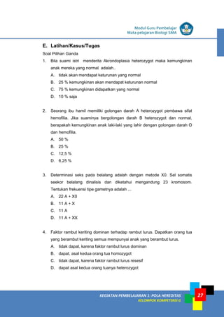 KEGIATAN PEMBELAJARAN 1: POLA HEREDITAS
KELOMPOK KOMPETENSI G
Modul Guru Pembelajar
Mata pelajaran Biologi SMA
27
E. Latihan/Kasus/Tugas
Soal Pilihan Ganda
1. Bila suami istri menderita Akrondoplasia heterozygot maka kemungkinan
anak mereka yang normal adalah..
A. tidak akan mendapat keturunan yang normal
B. 25 % kemungkinan akan mendapat keturunan normal
C. 75 % kemungkinan didapatkan yang normal
D. 10 % saja
2. Seorang ibu hamil memiliki golongan darah A heterozygot pembawa sifat
hemofilia. Jika suaminya bergolongan darah B heterozygot dan normal,
berapakah kemungkinan anak laki-laki yang lahir dengan golongan darah O
dan hemofilia.
A. 50 %
B. 25 %
C. 12,5 %
D. 6,25 %
3. Determinasi seks pada belalang adalah dengan metode X0. Sel somatis
seekor belalang dinalisis dan diketahui mengandung 23 kromosom.
Tentukan frekuensi tipe gametnya adalah ...
A. 22 A + X0
B. 11 A + X
C. 11 A
D. 11 A + XX
4. Faktor rambut keriting dominan terhadap rambut lurus. Dapatkan orang tua
yang berambut keriting semua mempunyai anak yang berambut lurus.
A. tidak dapat, karena faktor rambut lurus dominan
B. dapat, asal kedua orang tua homozygot
C. tidak dapat, karena faktor rambut lurus resesif
D. dapat asal kedua orang tuanya heterozygot
 