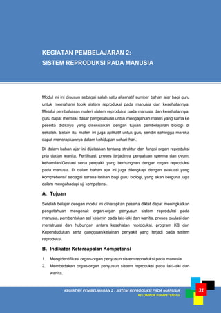 KEGIATAN PEMBELAJARAN 2 : SISTEM REPRODUKSI PADA MANUSIA
KELOMPOK KOMPETENSI G
31
Modul ini ini disusun sebagai salah satu alternatif sumber bahan ajar bagi guru
untuk memahami topik sistem reproduksi pada manusia dan kesehatannya.
Melalui pembahasan materi sistem reproduksi pada manusia dan kesehatannya,
guru dapat memiliki dasar pengetahuan untuk mengajarkan materi yang sama ke
peserta didiknya yang disesuaikan dengan tujuan pembelajaran biologi di
sekolah. Selain itu, materi ini juga aplikatif untuk guru sendiri sehingga mereka
dapat menerapkannya dalam kehidupan sehari-hari.
Di dalam bahan ajar ini dijelaskan tentang struktur dan fungsi organ reproduksi
pria dadan wanita, Fertilisasi, proses terjadinya penyatuan sperma dan ovum,
kehamilan/Gestasi serta penyakit yang berhungnan dengan organ reproduksi
pada manusia. Di dalam bahan ajar ini juga dilengkapi dengan evaluasi yang
komprehensif sebagai sarana latihan bagi guru biologi, yang akan berguna juga
dalam mengahadapi uji kompetensi.
A. Tujuan
Setelah belajar dengan modul ini diharapkan peserta diklat dapat meningkatkan
pengetahuan mengenai: organ-organ penyusun sistem reproduksi pada
manusia, pembentukan sel kelamin pada laki-laki dan wanita, proses ovulasi dan
menstruasi dan hubungan antara kesehatan reproduksi, program KB dan
Kependudukan serta gangguan/kelainan penyakit yang terjadi pada sistem
reproduksi.
B. Indikator Ketercapaian Kompetensi
1. Mengidentifikasi organ-organ penyusun sistem reproduksi pada manusia.
2. Membedakan organ-organ penyusun sistem reproduksi pada laki-laki dan
wanita.
KEGIATAN PEMBELAJARAN 2:
SISTEM REPRODUKSI PADA MANUSIA
 