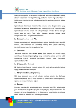 PPPPTK IPA
Direktorat Jenderal Guru dan Tenaga Kependidikan - Kemdikbud
KEGIATAN PEMBELAJARAN 2 : SISTEM REPRODUKSI PADA MANUSIA
KELOMPOK KOMPETENSI G
38
Bila spermatogenesis sudah selesai, maka ABP testosteron (Androgen Binding
Protein Testosteron) tidak diperlukan lagi, sel Sertoli akan menghasilkan hormon
inhibin untuk memberi umpan balik kepada hipofisis agar menghentikan sekresi
FSH dan LH.
Spermatozoa akan keluar melalui uretra bersama-sama dengan cairan yang
dihasilkan oleh kelenjar vesikula seminalis, kelenjar prostat dan kelenjar cowper.
Spermatozoa bersama cairan dari kelenjar-kelenjar tersebut dikenal sebagai
semen atau air mani. Pada waktu ejakulasi, seorang laki-laki dapat
mengeluarkan 300 – 400 juta sel spermatozoa.
2. Hormon-hormon pada Pria
Proses spermatogenesis atau pembentukan sperma distimulasi oleh sejumlah
hormon, yaitu testoteron, LH (luteinizing hormon), FSH (follicle stimulating
hormon), estrogen dan hormon pertumbuhan.
a. Testoteron
Testoteron disekresi oleh sel-sel leydig yang terdapat di antara tubulus
seminiferus. Hormon ini penting bagi tahap pembelahan sel-sel germinal untuk
membentuk sperma, terutama pembelahan meiosis untuk membentuk
spermatosit sekunder.
b. LH (Luteinizing Hormon)
LH disekresi oleh kelenjar hipofisis anterior. LH berfungsi menstimulasi sel-sel
leydig untuk mensekresi testoteron.
c. FSH (Follicle Stimulating Hormon)
FSH juga disekresi oleh sel-sel kelenjar hipofisis anterior dan berfungsi
menstimulasi sel-sel sertoli. Tanpa stimulasi ini, pengubahan spermatid menjadi
sperma (spermiasi) tidak akan terjadi.
d. Estrogen
Estrogen dibentuk oleh sel-sel sertoli ketika distimulasi oleh FSH. sel-sel sertoli
juga mensekresi suatu protein pengikat androgen yang mengikat testoteron dan
estrogen serta membawa keduanya ke dalam cairan pada tubulus seminiferus.
kedua hormon ini tersedia untuk pematangan sperma.
 