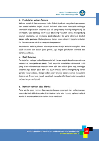 LISTRIK untuk SMP
KEGIATAN PEMBELAJARAN 2 : SISTEM REPRODUKSI PADA MANUSIA
KELOMPOK KOMPETENSI G
Modul Guru Pembelajar
Mata Pelajaran Biologi SMA
43
d. Pembelahan Meiosis Pertama
Meiosis terjadi di dalam ovarium ketika folikel de Graaf mengalami pemasakan
dan selesai sebelum terjadi ovulasi. Inti oosit atau ovum membelah sehingga
kromosom terpisah dan terbentuk dua set yang masing-masing mengandung 23
kromosom. Satu set tetap lebih besar dibanding yang lain karena mengandung
seluruh sitoplasma, sel ini disebut oosit skunder. Sel yang lebih kecil disebut
badan polar pertama. Kadang-kadang badan polar primer ini dapat membelah
diri dan secara normal akan mengalami degenerasi.
Pembelahan meiosis pertama ini menyebabkan adanya kromosom haploid pada
oosit sekunder dan badan polar primer, juga terjadi pertukaran kromatid dan
bahan genetiknya.
e. Oosit Sekunder
Pembelahan meiosis kedua biasanya terjadi hanya apabila kepala spermatozoa
menembus zona pellucida oosit. Oosit sekunder membelah membentuk ootid
yang akan berdiferensiasi menjadi ovum dan satu badan polar lagi, sehingga
terbentuk tiga badan polar dan satu ovum masak, semua mengandung bahan
genetik yang berbeda. Ketiga badan polar tersebut secara normal mengalami
degenerasi. Ovum yang masak yang telah mengalami fertilisasi mulai mengalami
perkembangan embrional.
5. Hormon-hormon pada Wanita
Pada wanita peran hormon dalam perkembangan oogenesis dan perkembangan
reproduksi jauh lebih kompleks dibandingkan pada pria. Hormon pada reproduksi
wanita di antaranya berperan dalam siklus mentruasi.
 