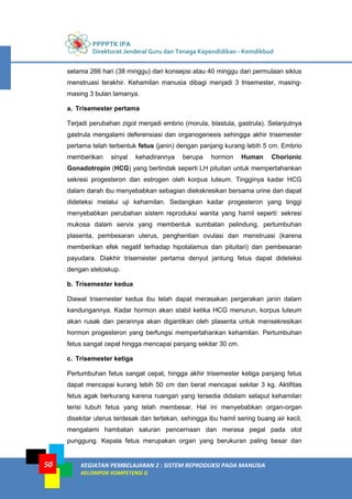 PPPPTK IPA
Direktorat Jenderal Guru dan Tenaga Kependidikan - Kemdikbud
KEGIATAN PEMBELAJARAN 2 : SISTEM REPRODUKSI PADA MANUSIA
KELOMPOK KOMPETENSI G
50
selama 266 hari (38 minggu) dari konsepsi atau 40 minggu dari permulaan siklus
menstruasi terakhir. Kehamilan manusia dibagi menjadi 3 trisemester, masing-
masing 3 bulan lamanya.
a. Trisemester pertama
Terjadi perubahan zigot menjadi embrio (morula, blastula, gastrula). Selanjutnya
gastrula mengalami deferensiasi dan organogenesis sehingga akhir trisemester
pertama telah terbentuk fetus (janin) dengan panjang kurang lebih 5 cm. Embrio
memberikan sinyal kehadirannya berupa hormon Human Chorionic
Gonadotropin (HCG) yang bertindak seperti LH pituitari untuk mempertahankan
sekresi progesteron dan estrogen oleh korpus luteum. Tingginya kadar HCG
dalam darah ibu menyebabkan sebagian diekskresikan bersama urine dan dapat
dideteksi melalui uji kehamilan. Sedangkan kadar progesteron yang tinggi
menyebabkan perubahan sistem reproduksi wanita yang hamil seperti: sekresi
mukosa dalam servix yang membentuk sumbatan pelindung, pertumbuhan
plasenta, pembesaran uterus, penghentian ovulasi dan menstruasi (karena
memberikan efek negatif terhadap hipotalamus dan pituitari) dan pembesaran
payudara. Diakhir trisemester pertama denyut jantung fetus dapat dideteksi
dengan stetoskup.
b. Trisemester kedua
Diawal trisemester kedua ibu telah dapat merasakan pergerakan janin dalam
kandungannya. Kadar hormon akan stabil ketika HCG menurun, korpus luteum
akan rusak dan perannya akan digantikan oleh plasenta untuk mensekresikan
hormon progesteron yang berfungsi mempertahankan kehamilan. Pertumbuhan
fetus sangat cepat hingga mencapai panjang sekitar 30 cm.
c. Trisemester ketiga
Pertumbuhan fetus sangat cepat, hingga akhir trisemester ketiga panjang fetus
dapat mencapai kurang lebih 50 cm dan berat mencapai sekitar 3 kg. Aktifitas
fetus agak berkurang karena ruangan yang tersedia didalam selaput kehamilan
terisi tubuh fetus yang telah membesar. Hal ini menyebabkan organ-organ
disekitar uterus terdesak dan tertekan, sehingga ibu hamil sering buang air kecil,
mengalami hambatan saluran pencernaan dan merasa pegal pada otot
punggung. Kepala fetus merupakan organ yang berukuran paling besar dan
 