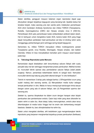 PPPPTK IPA
Direktorat Jenderal Guru dan Tenaga Kependidikan - Kemdikbud
KEGIATAN PEMBELAJARAN 2 : SISTEM REPRODUKSI PADA MANUSIA
KELOMPOK KOMPETENSI G
52
Selain sterilitas, gangguan maupun kelainan organ reproduksi dapat juga
ditunjukkan dengan terjadinya keguguran yang berulang kali. Apabila kedua hal
tersebut terjadi, maka seorang pria dan wanita perlu melakukan pemeriksaan
ACA (Anti Cardiolipin Antibody Syndrome) dan infeksi TORCH (Toksoplasma,
Rubella, Cytomegalovirus (CMV) dan Herpes simplex virus II (HSV-II)).
Pemeriksaan ACA yaitu pemeriksaan kadar antikardiolipin antibodi dalam darah.
Hal ini bertujuan untuk mengetahui kadar ACA, karena kadar ACA yang tinggi
dapat menyulitkan perlekatan hasil pembuahan sel telur di dinding rahim serta
mengganggu perkembangan janin sehingga sering terjadi keguguran.
Sementara itu, infeksi TORCH merupakan infeksi multiorganisme parasit
Toxoplasma gondii, virus Rubella, Sitomegalo, Herpes simplex, dan bakteri
Clamidia. Infeksi ini bisa menyebabkan kematian janin maupun cacat bawaan
pada bayi.
b. Teknologi Reproduksi pada Manusia
Kemandulan dapat disebabkan oleh tersumbatnya saluran fallopii oleh suatu
penyakit atau hal lain sehingga menghambat proses pembuahan. Melihat kondisi
ini, muncullah teknik operasi atau pembedahan saluran fallopii (tubal plastic
surgery). Namun, persentase keberhasilan teknik ini sangat kecil. Kemudian
muncullah teknik bayi tabung yang lebih dikenal dengan ”in vitro fertilization”.
Teknik ini memerlukan 3 tahap yaitu sebagai berikut. (1)Pengambilan ovum yang
sudah matang dari seorang wanita, (2) Menyediakan media kultur sebagai
tempat pembuahan in vitro. Media ini harus mempunyai kandungan kimia sesuai
dengan cairan yang ada di saluran fallopii, dan (3) Pengambilan sperma dari
seorang pria.
Setelah itu, sperma diinjeksikan ke dalam ovum dengan harapan akan terjadi
pembuahan dan pembentukan embrio. Calon bayi inilah yang akan ditransfer ke
dalam rahim si calon ibu. Akan tetapi, kalau memungkinkan, embrio akan terus
dikembangkan di media kultur hingga hari ke enam dan berkembang menjadi
blastosis. Setelah itu, baru diimplantasikan ke rahim ibu.
Selain untuk mengatasi sterilitas, ahli kedokteran juga mengembangkan teknik
reproduksi yang berperan menghambat terjadinya proses pembuahan (fertilisasi)
 