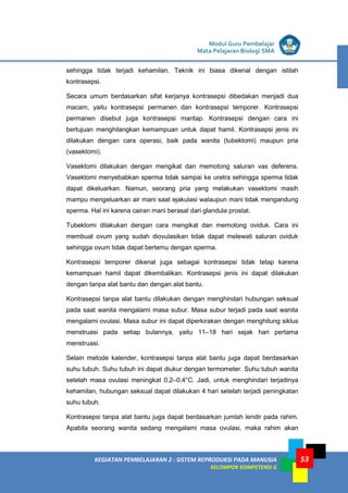LISTRIK untuk SMP
KEGIATAN PEMBELAJARAN 2 : SISTEM REPRODUKSI PADA MANUSIA
KELOMPOK KOMPETENSI G
Modul Guru Pembelajar
Mata Pelajaran Biologi SMA
53
sehingga tidak terjadi kehamilan. Teknik ini biasa dikenal dengan istilah
kontrasepsi.
Secara umum berdasarkan sifat kerjanya kontrasepsi dibedakan menjadi dua
macam, yaitu kontrasepsi permanen dan kontrasepsi temporer. Kontrasepsi
permanen disebut juga kontrasepsi mantap. Kontrasepsi dengan cara ini
bertujuan menghilangkan kemampuan untuk dapat hamil. Kontrasepsi jenis ini
dilakukan dengan cara operasi, baik pada wanita (tubektomi) maupun pria
(vasektomi).
Vasektomi dilakukan dengan mengikat dan memotong saluran vas deferens.
Vasektomi menyebabkan sperma tidak sampai ke uretra sehingga sperma tidak
dapat dikeluarkan. Namun, seorang pria yang melakukan vasektomi masih
mampu mengeluarkan air mani saat ejakulasi walaupun mani tidak mengandung
sperma. Hal ini karena cairan mani berasal dari glandula prostat.
Tubektomi dilakukan dengan cara mengikat dan memotong oviduk. Cara ini
membuat ovum yang sudah diovulasikan tidak dapat melewati saluran oviduk
sehingga ovum tidak dapat bertemu dengan sperma.
Kontrasepsi temporer dikenal juga sebagai kontrasepsi tidak tetap karena
kemampuan hamil dapat dikembalikan. Kontrasepsi jenis ini dapat dilakukan
dengan tanpa alat bantu dan dengan alat bantu.
Kontrasepsi tanpa alat bantu dilakukan dengan menghindari hubungan seksual
pada saat wanita mengalami masa subur. Masa subur terjadi pada saat wanita
mengalami ovulasi. Masa subur ini dapat diperkirakan dengan menghitung siklus
menstruasi pada setiap bulannya, yaitu 11–18 hari sejak hari pertama
menstruasi.
Selain metode kalender, kontrasepsi tanpa alat bantu juga dapat berdasarkan
suhu tubuh. Suhu tubuh ini dapat diukur dengan termometer. Suhu tubuh wanita
setelah masa ovulasi meningkat 0,2–0,4°C. Jadi, untuk menghindari terjadinya
kehamilan, hubungan seksual dapat dilakukan 4 hari setelah terjadi peningkatan
suhu tubuh.
Kontrasepsi tanpa alat bantu juga dapat berdasarkan jumlah lendir pada rahim.
Apabila seorang wanita sedang mengalami masa ovulasi, maka rahim akan
 