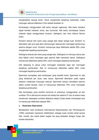 PPPPTK IPA
Direktorat Jenderal Guru dan Tenaga Kependidikan - Kemdikbud
KEGIATAN PEMBELAJARAN 2 : SISTEM REPRODUKSI PADA MANUSIA
KELOMPOK KOMPETENSI G
54
menghasilkan banyak lendir. Untuk menghindari terjadinya kehamilan, maka
hubungan seksual dilakukan 4 hari setelah keadaan ini.
Kontrasepsi menggunakan alat bantu banyak ragamnya. Alat bantu tersebut
dapat bersifat mekanik, kimia, dan hormonal. Alat bantu kontrasepsi secara
mekanik dapat menggunakan kondom, diafragma, dan Intra Uterine Device
(IUD).
Kondom terbuat dari karet yang sangat tipis tetapi sangat kuat. Kondom ini
dikenakan oleh pria saat akan berhubungan seksual dan mencegah bertemunya
sperma dengan ovum. Kondom mempunyai daya efektivitas sekitar 90% untuk
menghindari terjadinya pembuahan.
Diafragma terbuat dari karet yang sangat tipis. Diafragma ini menutup uterus dan
tuba fallopii untuk mencegah agar sperma tidak memasuki uterus. Diafragma
mempunyai efektivitas sekitar 90% untuk mencegah terjadinya pembuahan.
IUD dipasang di uterus untuk mencegah implantasi zigot dan mencegah
terjadinya pembuahan. Alat ini mempunyai efektivitas sekitar 98% untuk
mencegah terjadinya pembuahan.
Spermisid merupakan alat kontrasepsi yang bersifat kimia. Spermisid ini ada
yang berbentuk jeli, busa, atau tissue. Spermisid dikenakan pada vagina
sebelum melakukan hubungan seksual. Spermisid mampu mematikan sperma
dalam jumlah banyak. Cara ini mempunyai efektivitas 70% untuk mencegah
terjadinya pembuahan.
Alat kontrasepsi yang bersifat hormonal di antaranya menggunakan pil dan
suntikan. Pil ini dikonsumsi secara oral setiap hari selama 21 hari di antara masa
menstruasi, sedangkan suntikan dilakukan setiap 3 bulan sekali, kontrasepsi cara
ini mempunyai efektivitas sebesar 99% .
c. Kesehatan Reproduksi
Berdasarkan hasil konferensi Internasional Kependudukan dan Pembangunan
(1994), kesehatan reproduksi didefinisikan sebagai suatu kondisi sehat secara
fisik, mental, dan sosial dalam segala hal yang berkaitan dengan fungsi dan
proses reproduksi.
 