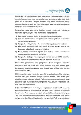 LISTRIK untuk SMP
KEGIATAN PEMBELAJARAN 2 : SISTEM REPRODUKSI PADA MANUSIA
KELOMPOK KOMPETENSI G
Modul Guru Pembelajar
Mata Pelajaran Biologi SMA
55
Masyarakat, khususnya remaja perlu mengetahui kesehatan reproduksi agar
memiliki informasi yang benar mengenai proses reproduksi serta berbagai faktor
yang ada di sekitarnya. Dengan informasi yang benar, diharapkan remaja
memiliki sikap dan tingkah laku yang bertanggung jawab mengenai pergaulan di
kehidupan bersosial dan bermasyarakat.
Pengetahuan dasar yang perlu diberikan kepada remaja agar mempunyai
kesehatan reproduksi yang sehat di antaranya sebagai berikut.
1) Pengenalan mengenai sistem, proses, dan fungsi alat reproduksi.
2) Perlunya mendewasakan usia perkawinan serta mengadakan perencanaan
dan pengaturan kehamilan.
3) Pengenalan bahaya narkoba dan minuman keras pada organ reproduksi.
4) Pengenalan pengaruh sosial dan media terhadap perilaku seksual dan
kekerasan seksual serta cara menghindarinya.
5) Meningkatkan pemahaman agama serta terbuka dalam berkomunikasi
mengenai masalah kesehatan reproduksi.
6) Pengenalan berbagai macam penyakit menular seksual (PMS) dan HIV-
AIDS serta dampaknya terhadap kondisi kesehatan reproduksi.
Memberikan pemahaman dan pengetahun dasar mengenai kesehatan
reproduksi selain bertujuan agar remaja memiliki sikap dan perilaku yang
bertanggung jawab di masyarakat juga berguna agar terhindar dari penyakit
menular seksual (PMS).
PMS merupakan suatu infeksi atau penyakit yang ditularkan melalui hubungan
seksual. PMS juga diartikan sebagai panyakit kelamin, atau infeksi yang
ditularkan melalui hubungan seksual. PMS menyerang sekitar alat kelamin tetapi
gejalanya dapat muncul dan menyerang mata, mulut, saluran pencernaan, hati,
otak, dan organ tubuh lainnya.
Kebanyakan PMS dapat membahayakan organ-organ reproduksi. Pada wanita,
PMS menghancurkan dinding vagina atau leher rahim, biasanya tanpa tanda-
tanda infeksi. Pada pria, yang lebih dulu terinfeksi adalah saluran air kencingnya.
Jika PMS tidak diobati dapat menyebabkan keluarnya cairan yang tidak normal
dari penis dan berakibat sakit pada waktu buang air kecil. PMS yang tidak diobati
 