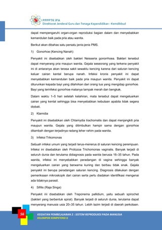 PPPPTK IPA
Direktorat Jenderal Guru dan Tenaga Kependidikan - Kemdikbud
KEGIATAN PEMBELAJARAN 2 : SISTEM REPRODUKSI PADA MANUSIA
KELOMPOK KOMPETENSI G
56
dapat mempengaruhi organ-organ reproduksi bagian dalam dan menyebabkan
kemandulan baik pada pria atau wanita.
Berikut akan dibahas satu persatu jenis-jenis PMS.
1) Gonorhoe (Kencing Nanah)
Penyakit ini disebabkan oleh bakteri Neisseria gonorrhoea. Bakteri tersebut
dapat menyerang pria maupun wanita. Gejala seseorang yang terkena penyakit
ini di antaranya akan terasa sakit sewaktu kencing karena dari saluran kencing
keluar cairan kental berupa nanah. Infeksi kronis penyakit ini dapat
menyebabkan kemandulan baik pada pria maupun wanita. Penyakit ini dapat
diturunkan kepada bayi yang dilahirkan dari orang tua yang mengidap gonorhoe.
Bayi yang terinfeksi gonorhoe matanya tampak merah dan bengkak.
Dalam waktu 1–5 hari setelah kelahiran, mata tersebut dapat mengeluarkan
cairan yang kental sehingga bisa menyebabkan kebutaan apabila tidak segera
diobati.
2) Klamidia
Penyakit ini disebabkan oleh Chlamydia trachomatis dan dapat menjangkiti pria
maupun wanita. Gejala yang ditimbulkan hampir sama dengan gonorhoe
ditambah dengan terjadinya radang leher rahim pada wanita.
3) Infeksi Trikomonas
Sebuah infeksi umum yang terjadi terus-menerus di saluran kencing perempuan.
Infeksi ini disebabkan oleh Protozoa Trichomonas vaginalis. Banyak terjadi di
seluruh dunia dan terutama didiagnosis pada wanita berusia 16–35 tahun. Pada
wanita, infeksi ini menyebabkan peradangan di vagina sehingga banyak
mengeluarkan cairan yang berwarna kuning dan berbau tidak enak. Gejala
penyakit ini berupa peradangan saluran kencing. Diagnosis dilakukan dengan
pemeriksaan mikroskopik dari cairan serta perlu diadakan identifikasi mengenai
ada tidaknya parasit.
4) Sifilis (Raja Singa)
Penyakit ini disebabkan oleh Treponema pallidium, yaitu sebuah spirochet
(bakteri yang berbentuk spiral). Banyak terjadi di seluruh dunia, terutama dapat
menyerang manusia usia 20–35 tahun. Lebih lazim terjadi di daerah perkotaan.
 
