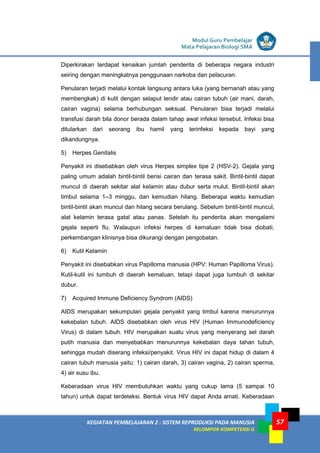 LISTRIK untuk SMP
KEGIATAN PEMBELAJARAN 2 : SISTEM REPRODUKSI PADA MANUSIA
KELOMPOK KOMPETENSI G
Modul Guru Pembelajar
Mata Pelajaran Biologi SMA
57
Diperkirakan terdapat kenaikan jumlah penderita di beberapa negara industri
seiring dengan meningkatnya penggunaan narkoba dan pelacuran.
Penularan terjadi melalui kontak langsung antara luka (yang bernanah atau yang
membengkak) di kulit dengan selaput lendir atau cairan tubuh (air mani, darah,
cairan vagina) selama berhubungan seksual. Penularan bisa terjadi melalui
transfusi darah bila donor berada dalam tahap awal infeksi tersebut. Infeksi bisa
ditularkan dari seorang ibu hamil yang terinfeksi kepada bayi yang
dikandungnya.
5) Herpes Genitalis
Penyakit ini disebabkan oleh virus Herpes simplex tipe 2 (HSV-2). Gejala yang
paling umum adalah bintil-bintil berisi cairan dan terasa sakit. Bintil-bintil dapat
muncul di daerah sekitar alat kelamin atau dubur serta mulut. Bintil-bintil akan
timbul selama 1–3 minggu, dan kemudian hilang. Beberapa waktu kemudian
bintil-bintil akan muncul dan hilang secara berulang. Sebelum bintil-bintil muncul,
alat kelamin terasa gatal atau panas. Setelah itu penderita akan mengalami
gejala seperti flu. Walaupun infeksi herpes di kemaluan tidak bisa diobati,
perkembangan klinisnya bisa dikurangi dengan pengobatan.
6) Kutil Kelamin
Penyakit ini disebabkan virus Papilloma manusia (HPV: Human Papilloma Virus).
Kutil-kutil ini tumbuh di daerah kemaluan, tetapi dapat juga tumbuh di sekitar
dubur.
7) Acquired Immune Deficiency Syndrom (AIDS)
AIDS merupakan sekumpulan gejala penyakit yang timbul karena menurunnya
kekebalan tubuh. AIDS disebabkan oleh virus HIV (Human Immunodeficiency
Virus) di dalam tubuh. HIV merupakan suatu virus yang menyerang sel darah
putih manusia dan menyebabkan menurunnya kekebalan daya tahan tubuh,
sehingga mudah diserang infeksi/penyakit. Virus HIV ini dapat hidup di dalam 4
cairan tubuh manusia yaitu: 1) cairan darah, 3) cairan vagina, 2) cairan sperma,
4) air susu ibu.
Keberadaan virus HIV membutuhkan waktu yang cukup lama (5 sampai 10
tahun) untuk dapat terdeteksi. Bentuk virus HIV dapat Anda amati. Keberadaan
 