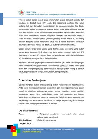 PPPPTK IPA
Direktorat Jenderal Guru dan Tenaga Kependidikan - Kemdikbud
KEGIATAN PEMBELAJARAN 2 : SISTEM REPRODUKSI PADA MANUSIA
KELOMPOK KOMPETENSI G
58
virus ini dalam darah terjadi tanpa menunjukan gejala penyakit tertentu dan
keadaan ini disebut masa HIV positif. Bila seseorang terinfeksi HIV untuk
pertama kali dan kemudian memeriksakan diri dengan menjalani tes darah,
kemungkinan dalam tes pertama tersebut belum tentu dapat dideteksi adanya
virus HIV di dalam darah. Hal ini disebabkan tubuh kita membutuhkan waktu 3–6
bulan untuk membentuk antibodi yang akan dideteksi oleh tes darah tersebut.
Masa ini disebut window period (periode jendela). Dalam masa ini, bila orang
tersebut ternyata sudah mempunyai virus HIV di dalam tubuhnya (walaupun
belum bisa dideteksi melalui tes darah), ia sudah bisa menularkan HIV.
Secara umum tanda-tanda utama yang terlihat pada seseorang yang sudah
sampai pada tahapan AIDS adalah: (a). berat badan menurun lebih dari 10%
dalam waktu singkat; (b). demam tinggi berkepanjangan (lebih dari satu bulan);
(c). diare berkepanjangan (lebih dari satu bulan).
Selain itu, terdapat gejala-gejala tambahan berupa: (a). batuk berkepanjangan
(lebih dari satu bulan); (b). kelainan kulit dan iritasi (gatal); (c). infeksi jamur pada
mulut dan kerongkongan; (d). pembengkakan kelenjar getah bening di seluruh
tubuh, seperti di bawah telinga, leher, ketiak, dan lipatan paha.
D. Aktivitas Pembelajaran
Setelah mengkaji materi tentang konsep sistem reproduksi dan kesehatannya.
Anda dapat mempelajari kegiatan eksperimen dan non eksperimen yang dalam
modul ini disajikan petunjuknya dalam lembar kegiatan. Untuk kegiatan
ekaperimen, Anda dapat mencobanya mulai dari persiapan alat bahan,
melakukan percobaan dan membuat laporannya. Sebaiknya Anda mencatat hal-
hal penting untuk keberhasilan percobaan, ini sangat berguna bagi Anda sebagai
catatan untuk mengimplementasikan di sekolah.
LKS Siklus Menstruasi
Tujuan : Mengetahui perubahan yang terjadi dalam uterus
selama siklus menstruasi
Alat dan Bahan : Carta siklus menstruasi
Langkah Kerja :
 