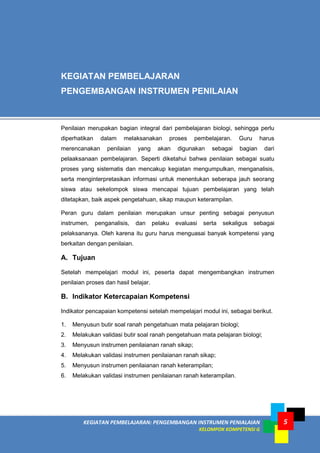 KEGIATAN PEMBELAJARAN: PENGEMBANGAN INSTRUMEN PENIALAIAN
KELOMPOK KOMPETENSI G
5
Penilaian merupakan bagian integral dari pembelajaran biologi, sehingga perlu
diperhatikan dalam melaksanakan proses pembelajaran. Guru harus
merencanakan penilaian yang akan digunakan sebagai bagian dari
pelaaksanaan pembelajaran. Seperti diketahui bahwa penilaian sebagai suatu
proses yang sistematis dan mencakup kegiatan mengumpulkan, menganalisis,
serta menginterpretasikan informasi untuk menentukan seberapa jauh seorang
siswa atau sekelompok siswa mencapai tujuan pembelajaran yang telah
ditetapkan, baik aspek pengetahuan, sikap maupun keterampilan.
Peran guru dalam penilaian merupakan unsur penting sebagai penyusun
instrumen, penganalisis, dan pelaku evaluasi serta sekaligus sebagai
pelaksananya. Oleh karena itu guru harus menguasai banyak kompetensi yang
berkaitan dengan penilaian.
A. Tujuan
Setelah mempelajari modul ini, peserta dapat mengembangkan instrumen
penilaian proses dan hasil belajar.
B. Indikator Ketercapaian Kompetensi
Indikator pencapaian kompetensi setelah mempelajari modul ini, sebagai berikut.
1. Menyusun butir soal ranah pengetahuan mata pelajaran biologi;
2. Melakukan validasi butir soal ranah pengetahuan mata pelajaran biologi;
3. Menyusun instrumen penilaianan ranah sikap;
4. Melakukan validasi instrumen penilaianan ranah sikap;
5. Menyusun instrumen penilaianan ranah keterampilan;
6. Melakukan validasi instrumen penilaianan ranah keterampilan.
KEGIATAN PEMBELAJARAN
PENGEMBANGAN INSTRUMEN PENILAIAN
 