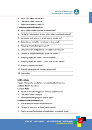 LISTRIK untuk SMP
KEGIATAN PEMBELAJARAN 2 : SISTEM REPRODUKSI PADA MANUSIA
KELOMPOK KOMPETENSI G
Modul Guru Pembelajar
Mata Pelajaran Biologi SMA
59
1. Amati carta siklus menstruasi !
2. Diskusikan dalam kelompok
3. Jawab pertanyaan di bawah ini
Pertanyaan untuk didiskusikan
1. Menunjukkan apakah gambar tersebut diatas?
...............................................................................................................
2. Panda hari keberapakah dinding rahim dalam kondisi paling tebal?
...............................................................................................................
3. Menstruasi pada umumnya terjadi selama berapa hari?
...............................................................................................................
4. Setiap berapa hari siklus menstruasi berlangsung?
...............................................................................................................
5. Apa yang dimaksud dengan ovulasi?
...............................................................................................................
6. Dari gambar tersebut pada hari keberapa ovulasi terjadi?
...............................................................................................................
7. Dimanakah proses bertemunya ovum dan sperma?
...............................................................................................................
8. Apa yang terjadi jika sel telur dibuahi sperma?
...............................................................................................................
9. Apa yang terjadi jika sel telur / ovum tidak dibuahi sperma?
...............................................................................................................
10. Apa yang disebut mentruasi?
...............................................................................................................
11. Apa pula yang dimaksud dengan menopouse?
...............................................................................................................
12. Kesimpulan!
...............................................................................................................
LKS Fertilisasi
Tujuan : Mengetahui perubahan ovum setelah dibuahi sperma
Alat dan Bahan :Buku siswa
Langkah Kerja
1. Baca buku siwa tentang proses fertilisasi pada manusia
2. Diskusikan dalam kelompok
3. Jawab pertanyaan yang ada dengan tepat !
Pertanyaan untuk didiskusikan:
1. Apakah yang dimaksud dengan fertilisasi?
...............................................................................................................
2. Dimanakah terjadinya fertilisasi pada manusia?
...............................................................................................................
3. Disebut apakah fertilisasi yang terjadi dalam tubuh induk betina?
.........................................................................................................................
 