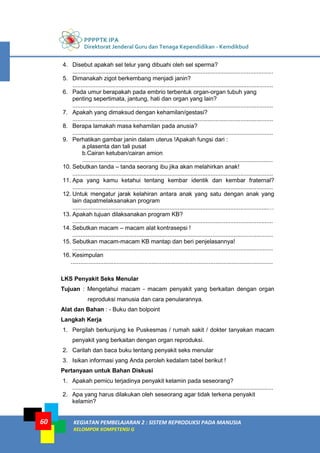 PPPPTK IPA
Direktorat Jenderal Guru dan Tenaga Kependidikan - Kemdikbud
KEGIATAN PEMBELAJARAN 2 : SISTEM REPRODUKSI PADA MANUSIA
KELOMPOK KOMPETENSI G
60
4. Disebut apakah sel telur yang dibuahi oleh sel sperma?
..........................................................................................................................
5. Dimanakah zigot berkembang menjadi janin?
..........................................................................................................................
6. Pada umur berapakah pada embrio terbentuk organ-organ tubuh yang
penting sepertimata, jantung, hati dan organ yang lain?
..........................................................................................................................
7. Apakah yang dimaksud dengan kehamilan/gestasi?
..........................................................................................................................
8. Berapa lamakah masa kehamilan pada anusia?
..........................................................................................................................
9. Perhatikan gambar janin dalam uterus !Apakah fungsi dari :
a.plasenta dan tali pusat
b.Cairan ketuban/cairan amion
....................................................................................................................
10. Sebutkan tanda – tanda seorang ibu jika akan melahirkan anak!
..........................................................................................................................
11. Apa yang kamu ketahui tentang kembar identik dan kembar fraternal?
..........................................................................................................................
12. Untuk mengatur jarak kelahiran antara anak yang satu dengan anak yang
lain dapatmelaksanakan program
.......................................................................................................................…
13. Apakah tujuan dilaksanakan program KB?
..........................................................................................................................
14. Sebutkan macam – macam alat kontrasepsi !
..........................................................................................................................
15. Sebutkan macam-macam KB mantap dan beri penjelasannya!
..........................................................................................................................
16. Kesimpulan
...........................................................................................................................
LKS Penyakit Seks Menular
Tujuan : Mengetahui macam - macam penyakit yang berkaitan dengan organ
reproduksi manusia dan cara penularannya.
Alat dan Bahan : - Buku dan bolpoint
Langkah Kerja
1. Pergilah berkunjung ke Puskesmas / rumah sakit / dokter tanyakan macam
penyakit yang berkaitan dengan organ reproduksi.
2. Carilah dan baca buku tentang penyakit seks menular
3. Isikan informasi yang Anda peroleh kedalam tabel berikut !
Pertanyaan untuk Bahan Diskusi
1. Apakah pemicu terjadinya penyakit kelamin pada seseorang?
..........................................................................................................................
2. Apa yang harus dilakukan oleh seseorang agar tidak terkena penyakit
kelamin?
 