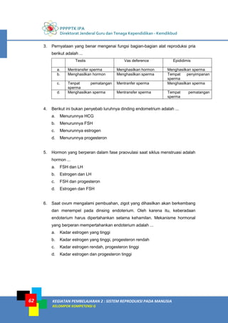 PPPPTK IPA
Direktorat Jenderal Guru dan Tenaga Kependidikan - Kemdikbud
KEGIATAN PEMBELAJARAN 2 : SISTEM REPRODUKSI PADA MANUSIA
KELOMPOK KOMPETENSI G
62
3. Pernyataan yang benar mengenai fungsi bagian-bagian alat reproduksi pria
berikut adalah ...
Testis Vas deference Epididimis
a. Mentransfer sperma Menghasilkan hormon Menghasilkan sperma
b. Menghasilkan hormon Menghasilkan sperma Tempat penyimpanan
sperma
c. Tenpat pematangan
sperma
Mentranfer sperma Menghasilkan sperma
d. Menghasilkan sperma Mentransfer sperma Tempat pematangan
sperma
4. Berikut ini bukan penyebab luruhnya dinding endometrium adalah ...
a. Menurunnya HCG
b. Menurunnya FSH
c. Menurunnya estrogen
d. Menurunnya progesteron
5. Hormon yang berperan dalam fase praovulasi saat siklus menstruasi adalah
hormon ...
a. FSH dan LH
b. Estrogen dan LH
c. FSH dan progesteron
d. Estrogen dan FSH
6. Saat ovum mengalami pembuahan, zigot yang dihasilkan akan berkembang
dan menempel pada dinsing endoterium. Oleh karena itu, keberadaan
endoterium harus dipertahankan selama kehamilan. Mekanisme hormonal
yang berperan mempertahankan endoterium adalah ...
a. Kadar estrogen yang tinggi
b. Kadar estrogen yang tinggi, progesteron rendah
c. Kadar estrogen rendah, progesteron tinggi
d. Kadar estrogen dan progesteron tinggi
 