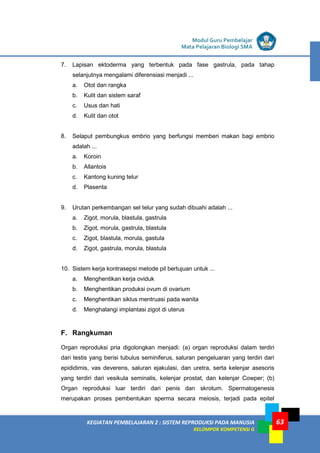 LISTRIK untuk SMP
KEGIATAN PEMBELAJARAN 2 : SISTEM REPRODUKSI PADA MANUSIA
KELOMPOK KOMPETENSI G
Modul Guru Pembelajar
Mata Pelajaran Biologi SMA
63
7. Lapisan ektoderma yang terbentuk pada fase gastrula, pada tahap
selanjutnya mengalami diferensiasi menjadi ...
a. Otot dan rangka
b. Kulit dan sistem saraf
c. Usus dan hati
d. Kulit dan otot
8. Selaput pembungkus embrio yang berfungsi memberi makan bagi embrio
adalah ...
a. Koroin
b. Allantois
c. Kantong kuning telur
d. Plasenta
9. Urutan perkembangan sel telur yang sudah dibuahi adalah ...
a. Zigot, morula, blastula, gastrula
b. Zigot, morula, gastrula, blastula
c. Zigot, blastula, morula, gastula
d. Zigot, gastrula, morula, blastula
10. Sistem kerja kontrasepsi metode pil bertujuan untuk ...
a. Menghentikan kerja oviduk
b. Menghentikan produksi ovum di ovarium
c. Menghentikan siklus mentruasi pada wanita
d. Menghalangi implantasi zigot di uterus
F. Rangkuman
Organ reproduksi pria digolongkan menjadi: (a) organ reproduksi dalam terdiri
dari testis yang berisi tubulus seminiferus, saluran pengeluaran yang terdiri dari
epididimis, vas deverens, saluran ejakulasi, dan uretra, serta kelenjar asesoris
yang terdiri dari vesikula seminalis, kelenjar prostat, dan kelenjar Cowper; (b)
Organ reproduksi luar terdiri dari penis dan skrotum. Spermatogenesis
merupakan proses pembentukan sperma secara meiosis, terjadi pada epitel
 