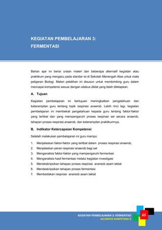 KEGIATAN PEMBELAJARAN 3: FERMENTASI
KELOMPOK KOMPETENSI G
65
Bahan ajar ini berisi uraian materi dan beberapa alternatif kegiatan atau
praktikum yang mengacu pada standar isi di Sekolah Menengah Atas untuk mata
pelajaran Biologi. Materi pelatihan ini disusun untuk membimbing guru dalam
mencapai kompetensi sesuai dengan silabus diklat yang telah ditetapkan.
A. Tujuan
Kegiatan pembelajaran ini bertujuan meningkatkan pengetahuan dan
keterampilan guru tentang topik respirasi anaerob. Lebih rinci lagi, kegiatan
pembelajaran ini membekali pengetahuan kepada guru tentang faktor-faktor
yang terlibat dan yang mempengaruhi proses respirasi sel secara anaerob,
tahapan proses respirasi anaerob, dan keterampilan praktikumnya.
B. Indikator Ketercapaian Kompetensi
Setelah melakukan pembelajaran ini guru mampu:
1. Menjelaskan faktor-faktor yang terlibat dalam proses respirasi anaerob,
2. Menjelaskan peran respirasi anaerob bagi sel
3. Menganalisis faktor-faktor yang mempengaruhi fermentasi
4. Menganalisis hasil fermentasi melalui kegiatan investigasi
5. Mendeskripsikan tahapan proses respirasi anareob asam laktat
6. Mendeskripsikan tahapan proses fermentasi
7. Membedakan respirasi anareob asam laktat
KEGIATAN PEMBELAJARAN 3:
FERMENTASI
 
