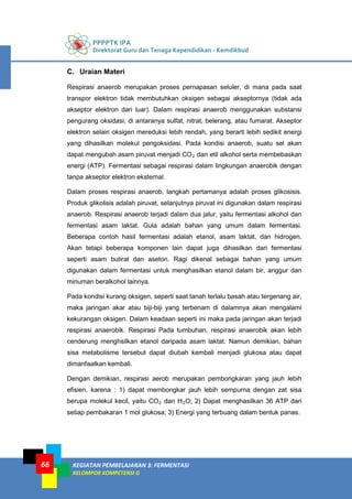 PPPPTK IPA
Direktorat Guru dan Tenaga Kependidikan - Kemdikbud
KEGIATAN PEMBELAJARAN 3: FERMENTASI
KELOMPOK KOMPETENSI G
66
C. Uraian Materi
Respirasi anaerob merupakan proses pernapasan seluler, di mana pada saat
transpor elektron tidak membutuhkan oksigen sebagai akseptornya (tidak ada
akseptor elektron dari luar). Dalam respirasi anaerob menggunakan substansi
pengurang oksidasi, di antaranya sulfat, nitrat, belerang, atau fumarat. Akseptor
elektron selain oksigen mereduksi lebih rendah, yang berarti lebih sedikit energi
yang dihasilkan molekul pengoksidasi. Pada kondisi anaerob, suatu sel akan
dapat mengubah asam piruvat menjadi CO2 dan etil alkohol serta membebaskan
energi (ATP). Fermentasi sebagai respirasi dalam lingkungan anaerobik dengan
tanpa akseptor elektron eksternal.
Dalam proses respirasi anaerob, langkah pertamanya adalah proses glikosisis.
Produk glikolisis adalah piruvat, selanjutnya piruvat ini digunakan dalam respirasi
anaerob. Respirasi anaerob terjadi dalam dua jalur, yaitu fermentasi alkohol dan
fermentasi asam laktat. Gula adalah bahan yang umum dalam fermentasi.
Beberapa contoh hasil fermentasi adalah etanol, asam laktat, dan hidrogen.
Akan tetapi beberapa komponen lain dapat juga dihasilkan dari fermentasi
seperti asam butirat dan aseton. Ragi dikenal sebagai bahan yang umum
digunakan dalam fermentasi untuk menghasilkan etanol dalam bir, anggur dan
minuman beralkohol lainnya.
Pada kondisi kurang oksigen, seperti saat tanah terlalu basah atau tergenang air,
maka jaringan akar atau biji-biji yang terbenam di dalamnya akan mengalami
kekurangan oksigen. Dalam keadaan seperti ini maka pada jaringan akan terjadi
respirasi anaerobik. Respirasi Pada tumbuhan, respirasi anaerobik akan lebih
cenderung menghsilkan etanol daripada asam laktat. Namun demikian, bahan
sisa metabolisme tersebut dapat diubah kembali menjadi glukosa atau dapat
dimanfaatkan kembali.
Dengan demikian, respirasi aerob merupakan pembongkaran yang jauh lebih
efisien, karena : 1) dapat membongkar jauh lebih sempurna dengan zat sisa
berupa molekul kecil, yaitu CO2 dan H2O; 2) Dapat menghasilkan 36 ATP dari
setiap pembakaran 1 mol glukosa; 3) Energi yang terbuang dalam bentuk panas.
 