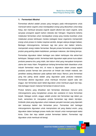 LISTRIK untuk SMP
KEGIATAN PEMBELAJARAN 3: FERMENTASI
KELOMPOK KOMPETENSI G
Modul Guru Pembelajar
Mata Pelajaran Biologi SMA
67
1. Fermentasi Alkohol
Fermentasi alkohol adalah proses yang mengacu pada mikroorganisme untuk
memecah bahan organik untuk mendapatkan energi yang dibutuhkan untuk tetap
hidup, dan membuat senyawa organik seperti alkohol dan asam organik, serta
senyawa anorganik seperti karbon dioksida dan hidrogen. Organisme tertentu
melakukan fermentasi untuk mendapatkan energi yang mereka butuhkan untuk
melakukan proses kehidupan mereka (sebagian besar organisme memperoleh
energi untuk proses ini melalui respirasi aerobik, dengan adanya oksigen bebas).
Berbagai mikroorganisme, termasuk ragi dan jamur dan bakteri tertentu,
memperoleh energi melalui fermentasi. Banyak proses fermentasi menghasilkan
produk yang penting dalam kedokteran, persiapan makanan, dan bidang lainnya.
Fermentasi digunakan dalam berbagai cara dalam kehidupan kita sehari-hari
kehidupan. Sebagai contoh, fermentasi telah digunakan sejak zaman kuno dalam
produksi pewarna biru yang indah, dan kalium nitrat yang merupakan komponen
utama dari mesiu hitam. Pengetahuan tentang fermentasi telah diwariskan untuk
industri fermentasi masa kini, di mana ia digunakan dalam proses seperti
produksi produk farmasi dan pemurnian air limbah dan limbah material, dan
penelitian sedang dilakukan pada aplikasi lebih lanjut. Namun, jenis fermentasi
yang kita paling akrab adalah yang digunakan pada produksi makanan.
Fermentasi alkohol digunakan untuk membuat minuman seperti sake dan
anggur, dan fermentasi asam laktat digunakan untuk membuat yogurt dan keju.
Ada berbagai macam makanan fermentasi di seluruh dunia.
Produk tertentu yang dihasilkan dari fermentasi ditentukan menurut jenis
mikroorganisme yang menjalankan proses dan substansi di mana fermentasi
terjadi. Sebagai contoh, anggur adalah produk dari fermentasi ragi dalam jus
buah, sementara bir merupakan produk fermentasi ragi dalam biji-bijian.
Antibiotik (obat yang digunakan untuk melawan penyakit menular) yang diperoleh
dari keduanya bakteri dan fermentasi jamur. Fermentasi oleh berbagai
mikroorganisme digunakan untuk memproduksi zat yang disebut enzim, yang
digunakan dalam berbagai proses medis dan industri untuk mempercepat reaksi
kimia. Cuka dan keju adalah produk fermentasi bakteri. Fermentasi ragi
digunakan untuk membuat roti beragi.
 