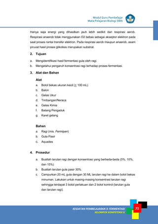 LISTRIK untuk SMP
KEGIATAN PEMBELAJARAN 3: FERMENTASI
KELOMPOK KOMPETENSI G
Modul Guru Pembelajar
Mata Pelajaran Biologi SMA
71
Hanya saja energi yang dihasilkan jauh lebih sedikit dari respirasi aerob.
Respirasi anaerob tidak menggunakan O2 bebas sebagai akseptor elektron pada
saat proses rantai transfer elektron. Pada respirasi aerob maupun anaerob, asam
piruvat hasil proses glikolisis merupakan substrat.
2. Tujuan
a. Mengidentifikasi hasil fermentasi gula oleh ragi.
b. Mengetahui pengaruh konsentrasi ragi terhadap proses fermentasi.
3. Alat dan Bahan
Alat
a. Botol bekas ukuran kecil (+ 100 mL)
b. Balon
c. Gelas Ukur
d. Timbangan/Neraca
e. Gelas Kimia
f. Batang Pengaduk
g. Karet gelang
Bahan
a. Ragi (mis. Fermipan)
b. Gula Pasir
c. Aquades
4. Prosedur
a. Buatlah larutan ragi dengan konsentrasi yang berbeda-beda (5%, 10%,
dan 15%)
b. Buatlah larutan gula pasir 30%.
c. Campurkan 20 mL gula dengan 30 ML larutan ragi ke dalam botol bekas
minuman. Lakukan untuk masing-masing konsentrasi larutan ragi
sehingga terdapat 3 botol perlakuan dan 2 botol kontrol (larutan gula
dan larutan ragi).
 