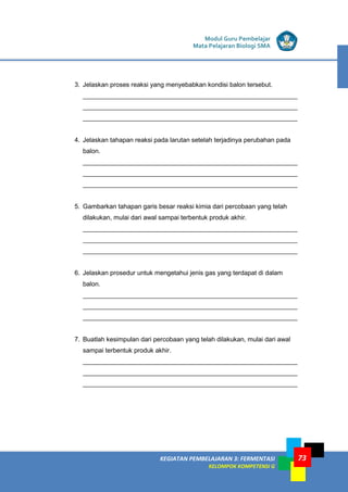 LISTRIK untuk SMP
KEGIATAN PEMBELAJARAN 3: FERMENTASI
KELOMPOK KOMPETENSI G
Modul Guru Pembelajar
Mata Pelajaran Biologi SMA
73
3. Jelaskan proses reaksi yang menyebabkan kondisi balon tersebut.
____________________________________________________________
____________________________________________________________
____________________________________________________________
4. Jelaskan tahapan reaksi pada larutan setelah terjadinya perubahan pada
balon.
____________________________________________________________
____________________________________________________________
____________________________________________________________
5. Gambarkan tahapan garis besar reaksi kimia dari percobaan yang telah
dilakukan, mulai dari awal sampai terbentuk produk akhir.
____________________________________________________________
____________________________________________________________
____________________________________________________________
6. Jelaskan prosedur untuk mengetahui jenis gas yang terdapat di dalam
balon.
____________________________________________________________
____________________________________________________________
____________________________________________________________
7. Buatlah kesimpulan dari percobaan yang telah dilakukan, mulai dari awal
sampai terbentuk produk akhir.
____________________________________________________________
____________________________________________________________
____________________________________________________________
 