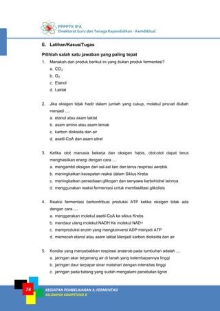 PPPPTK IPA
Direktorat Guru dan Tenaga Kependidikan - Kemdikbud
KEGIATAN PEMBELAJARAN 3: FERMENTASI
KELOMPOK KOMPETENSI G
74
E. Latihan/Kasus/Tugas
Pilihlah salah satu jawaban yang paling tepat
1. Manakah dari produk berikut ini yang bukan produk fermentasi?
a. CO2
b. O2
c. Etanol
d. Laktat
2. Jika oksigen tidak hadir dalam jumlah yang cukup, molekul piruvat diubah
menjadi ....
a. etanol atau asam laktat
b. asam amino atau asam lemak
c. karbon dioksida dan air
d. asetil-CoA dan asam sitrat
3. Ketika otot manusia bekerja dan oksigen habis, otot-otot dapat terus
menghasilkan energi dengan cara ....
a. mengambil oksigen dari sel-sel lain dan terus respirasi aerobik
b. meningkatkan kecepatan reaksi dalam Siklus Krebs
c. meningkatkan persediaan glikogen dan senyawa karbohidrat lainnya
d. menggunakan reaksi fermentasi untuk memfasilitasi glikolisis
4. Reaksi fermentasi berkontribusi produksi ATP ketika oksigen tidak ada
dengan cara ....
a. menggerakan molekul asetil-CoA ke siklus Krebs
b. mendaur ulang molekul NADH Ke molekul NAD+
c. memproduksi enzim yang mengkonversi ADP menjadi ATP
d. memecah etanol atau asam laktat Menjadi karbon dioksida dan air
5. Kondisi yang menyebabkan respirasi anaerob pada tumbuhan adalah ....
a. jaringan akar tergenang air di tanah yang kelembapannya tinggi
b. jaringan daur terpapar sinar matahari dengan intensitas tinggi
c. jaringan pada batang yang sudah mengalami penebalan lignin
 