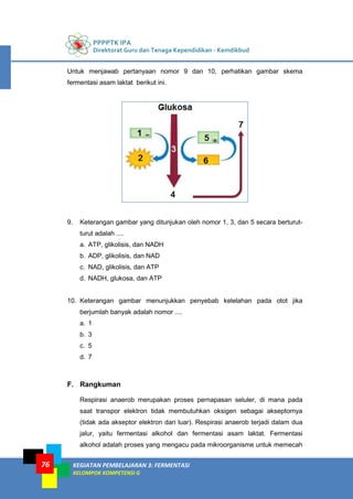 PPPPTK IPA
Direktorat Guru dan Tenaga Kependidikan - Kemdikbud
KEGIATAN PEMBELAJARAN 3: FERMENTASI
KELOMPOK KOMPETENSI G
76
Untuk menjawab pertanyaan nomor 9 dan 10, perhatikan gambar skema
fermentasi asam laktat berikut ini.
9. Keterangan gambar yang ditunjukan oleh nomor 1, 3, dan 5 secara berturut-
turut adalah ....
a. ATP, glikolisis, dan NADH
b. ADP, glikolisis, dan NAD
c. NAD, glikolisis, dan ATP
d. NADH, glukosa, dan ATP
10. Keterangan gambar menunjukkan penyebab kelelahan pada otot jika
berjumlah banyak adalah nomor ....
a. 1
b. 3
c. 5
d. 7
F. Rangkuman
Respirasi anaerob merupakan proses pernapasan seluler, di mana pada
saat transpor elektron tidak membutuhkan oksigen sebagai akseptornya
(tidak ada akseptor elektron dari luar). Respirasi anaerob terjadi dalam dua
jalur, yaitu fermentasi alkohol dan fermentasi asam laktat. Fermentasi
alkohol adalah proses yang mengacu pada mikroorganisme untuk memecah
 