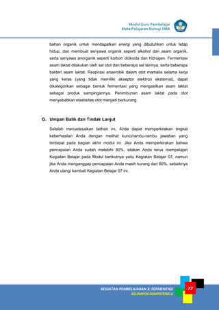 LISTRIK untuk SMP
KEGIATAN PEMBELAJARAN 3: FERMENTASI
KELOMPOK KOMPETENSI G
Modul Guru Pembelajar
Mata Pelajaran Biologi SMA
77
bahan organik untuk mendapatkan energi yang dibutuhkan untuk tetap
hidup, dan membuat senyawa organik seperti alkohol dan asam organik,
serta senyawa anorganik seperti karbon dioksida dan hidrogen. Fermentasi
asam laktat dilakukan oleh sel otot dan beberapa sel lainnya, serta beberapa
bakteri asam laktat. Respirasi anaerobik dalam otot mamalia selama kerja
yang keras (yang tidak memiliki akseptor elektron eksternal), dapat
dikategorikan sebagai bentuk fermentasi yang mengasilkan asam laktat
sebagai produk sampingannya. Penimbunan asam laktat pada otot
menyebabkan elastisitas otot menjadi berkurang.
G. Umpan Balik dan Tindak Lanjut
Setelah menyelesaikan latihan ini, Anda dapat memperkirakan tingkat
keberhasilan Anda dengan melihat kunci/rambu-rambu jawaban yang
terdapat pada bagian akhir modul ini. Jika Anda memperkirakan bahwa
pencapaian Anda sudah melebihi 80%, silakan Anda terus mempelajari
Kegiatan Belajar pada Modul berikutnya yaitu Kegiatan Belajar 07, namun
jika Anda menganggap pencapaian Anda masih kurang dari 80%, sebaiknya
Anda ulangi kembali Kegiatan Belajar 07 ini.
 