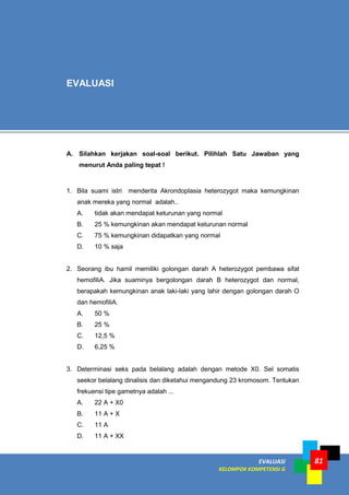 EVALUASI
KELOMPOK KOMPETENSI G
81
A. Silahkan kerjakan soal-soal berikut. Pilihlah Satu Jawaban yang
menurut Anda paling tepat !
1. Bila suami istri menderita Akrondoplasia heterozygot maka kemungkinan
anak mereka yang normal adalah..
A. tidak akan mendapat keturunan yang normal
B. 25 % kemungkinan akan mendapat keturunan normal
C. 75 % kemungkinan didapatkan yang normal
D. 10 % saja
2. Seorang ibu hamil memiliki golongan darah A heterozygot pembawa sifat
hemofiliA. Jika suaminya bergolongan darah B heterozygot dan normal,
berapakah kemungkinan anak laki-laki yang lahir dengan golongan darah O
dan hemofiliA.
A. 50 %
B. 25 %
C. 12,5 %
D. 6,25 %
3. Determinasi seks pada belalang adalah dengan metode X0. Sel somatis
seekor belalang dinalisis dan diketahui mengandung 23 kromosom. Tentukan
frekuensi tipe gametnya adalah ...
A. 22 A + X0
B. 11 A + X
C. 11 A
D. 11 A + XX
EVALUASI
 