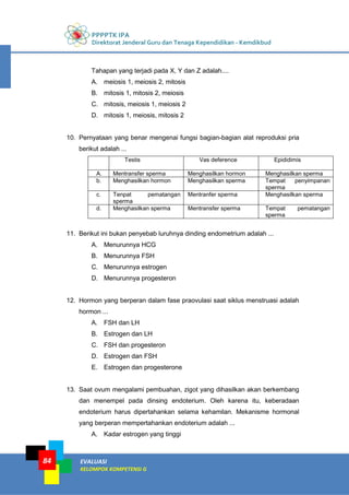 PPPPTK IPA
Direktorat Jenderal Guru dan Tenaga Kependidikan - Kemdikbud
EVALUASI
KELOMPOK KOMPETENSI G
84
Tahapan yang terjadi pada X, Y dan Z adalah....
A. meiosis 1, meiosis 2, mitosis
B. mitosis 1, mitosis 2, meiosis
C. mitosis, meiosis 1, meiosis 2
D. mitosis 1, meiosis, mitosis 2
10. Pernyataan yang benar mengenai fungsi bagian-bagian alat reproduksi pria
berikut adalah ...
Testis Vas deference Epididimis
A. Mentransfer sperma Menghasilkan hormon Menghasilkan sperma
b. Menghasilkan hormon Menghasilkan sperma Tempat penyimpanan
sperma
c. Tenpat pematangan
sperma
Mentranfer sperma Menghasilkan sperma
d. Menghasilkan sperma Mentransfer sperma Tempat pematangan
sperma
11. Berikut ini bukan penyebab luruhnya dinding endometrium adalah ...
A. Menurunnya HCG
B. Menurunnya FSH
C. Menurunnya estrogen
D. Menurunnya progesteron
12. Hormon yang berperan dalam fase praovulasi saat siklus menstruasi adalah
hormon ...
A. FSH dan LH
B. Estrogen dan LH
C. FSH dan progesteron
D. Estrogen dan FSH
E. Estrogen dan progesterone
13. Saat ovum mengalami pembuahan, zigot yang dihasilkan akan berkembang
dan menempel pada dinsing endoterium. Oleh karena itu, keberadaan
endoterium harus dipertahankan selama kehamilan. Mekanisme hormonal
yang berperan mempertahankan endoterium adalah ...
A. Kadar estrogen yang tinggi
 