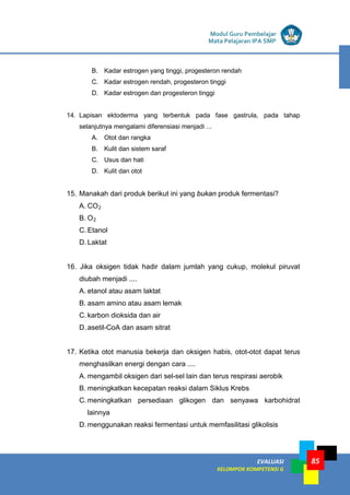 LISTRIK untuk SMP
EVALUASI
KELOMPOK KOMPETENSI G
Modul Guru Pembelajar
Mata Pelajaran IPA SMP
85
B. Kadar estrogen yang tinggi, progesteron rendah
C. Kadar estrogen rendah, progesteron tinggi
D. Kadar estrogen dan progesteron tinggi
14. Lapisan ektoderma yang terbentuk pada fase gastrula, pada tahap
selanjutnya mengalami diferensiasi menjadi ...
A. Otot dan rangka
B. Kulit dan sistem saraf
C. Usus dan hati
D. Kulit dan otot
15. Manakah dari produk berikut ini yang bukan produk fermentasi?
A. CO2
B. O2
C. Etanol
D. Laktat
16. Jika oksigen tidak hadir dalam jumlah yang cukup, molekul piruvat
diubah menjadi ....
A. etanol atau asam laktat
B. asam amino atau asam lemak
C. karbon dioksida dan air
D. asetil-CoA dan asam sitrat
17. Ketika otot manusia bekerja dan oksigen habis, otot-otot dapat terus
menghasilkan energi dengan cara ....
A. mengambil oksigen dari sel-sel lain dan terus respirasi aerobik
B. meningkatkan kecepatan reaksi dalam Siklus Krebs
C. meningkatkan persediaan glikogen dan senyawa karbohidrat
lainnya
D. menggunakan reaksi fermentasi untuk memfasilitasi glikolisis
 