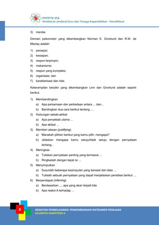 PPPPTK IPA
Direktorat Jenderal Guru dan Tenaga Kependidikan - Kemdikbud
KEGIATAN PEMBELAJARAN: PENGEMBANGAN INSTRUMEN PENILAIAN
KELOMPOK KOMPETENSI G
8
3) menilai.
Domain psikomotor yang dikembangkan Norman E. Gronlund dan R.W. de
Maclay adalah:
1) persepsi;
2) kesiapan;
3) respon terpimpin;
4) mekanisme;
5) respon yang kompleks;
6) organisasi; dan
7) karakterisasi dari nilai.
Keterampilan berpikir yang dikembangkan Linn dan Gronlund adalah seperti
berikut.
1) Membandingkan
a) Apa persamaan dan perbedaan antara ... dan...
b) Bandingkan dua cara berikut tentang ....
2) Hubungan sebab-akibat
a) Apa penyebab utama ...
b) Apa akibat …
3) Memberi alasan (justifying)
a) Manakah pilihan berikut yang kamu pilih, mengapa?
b) Jelaskan mengapa kamu setuju/tidak setuju dengan pernyataan
tentang...
4) Meringkas
a) Tuliskan pernyataan penting yang termasuk ...
b) Ringkaslah dengan tepat isi …
5) Menyimpulkan
a) Susunlah beberapa kesimpulan yang berasal dari data ....
b) Tulislah sebuah pernyataan yang dapat menjelaskan peristiwa berikut ....
6) Berpendapat (inferring)
a) Berdasarkan ..., apa yang akan terjadi bila
b) Apa reaksi A terhadap …
 