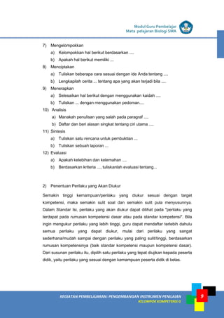 LISTRIK untuk SMA
KEGIATAN PEMBELAJARAN: PENGEMBANGAN INSTRUMEN PENILAIAN
KELOMPOK KOMPETENSI G
Modul Guru Pembelajar
Mata pelajaran Biologi SMA
9
7) Mengelompokkan
a) Kelompokkan hal berikut berdasarkan ....
b) Apakah hal berikut memiliki ...
8) Menciptakan
a) Tuliskan beberapa cara sesuai dengan ide Anda tentang ....
b) Lengkapilah cerita ... tentang apa yang akan terjadi bila ....
9) Menerapkan
a) Selesaikan hal berikut dengan menggunakan kaidah ....
b) Tuliskan ... dengan menggunakan pedoman....
10) Analisis
a) Manakah penulisan yang salah pada paragraf ....
b) Daftar dan beri alasan singkat tentang ciri utama ....
11) Sintesis
a) Tuliskan satu rencana untuk pembuktian ...
b) Tuliskan sebuah laporan ...
12) Evaluasi
a) Apakah kelebihan dan kelemahan ....
b) Berdasarkan kriteria ..., tuliskanlah evaluasi tentang...
2) Penentuan Perilaku yang Akan Diukur
Semakin tinggi kemampuan/perilaku yang diukur sesuai dengan target
kompetensi, maka semakin sulit soal dan semakin sulit pula menyusunnya.
Dalam Standar Isi, perilaku yang akan diukur dapat dilihat pada "perilaku yang
terdapat pada rumusan kompetensi dasar atau pada standar kompetensi". Bila
ingin mengukur perilaku yang lebih tinggi, guru dapat mendaftar terlebih dahulu
semua perilaku yang dapat diukur, mulai dari perilaku yang sangat
sederhana/mudah sampai dengan perilaku yang paling sulit/tinggi, berdasarkan
rumusan kompetensinya (baik standar kompetensi maupun kompetensi dasar).
Dari susunan perilaku itu, dipilih satu perilaku yang tepat diujikan kepada peserta
didik, yaitu perilaku yang sesuai dengan kemampuan peserta didik di kelas.
 