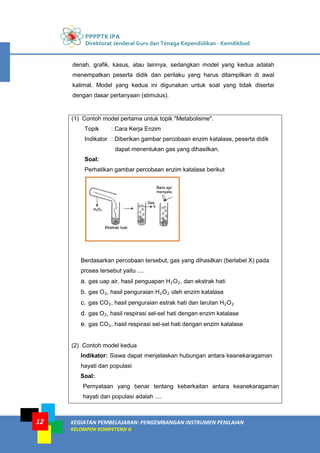 PPPPTK IPA
Direktorat Jenderal Guru dan Tenaga Kependidikan - Kemdikbud
KEGIATAN PEMBELAJARAN: PENGEMBANGAN INSTRUMEN PENILAIAN
KELOMPOK KOMPETENSI G
12
denah, grafik, kasus, atau lainnya, sedangkan model yang kedua adalah
menempatkan peserta didik dan perilaku yang harus ditampilkan di awal
kalimat. Model yang kedua ini digunakan untuk soal yang tidak disertai
dengan dasar pertanyaan (stimulus).
(1) Contoh model pertama untuk topik "Metabolisme".
Topik : Cara Kerja Enzim
Indikator : Diberikan gambar percobaan enzim katalase, peserta didik
dapat menentukan gas yang dihasilkan.
Soal:
Perhatikan gambar percobaan enzim katalase berikut
Berdasarkan percobaan tersebut, gas yang dihasilkan (berlabel X) pada
proses tersebut yaitu ....
a. gas uap air, hasil penguapan H2O2, dan ekstrak hati
b. gas O2, hasil penguraian H2O2 oleh enzim katalase
c. gas CO2, hasil penguraian estrak hati dan larutan H2O2
d. gas O2, hasil respirasi sel-sel hati dengan enzim katalase
e. gas CO2, hasil respirasi sel-sel hati dengan enzim katalase
(2) Contoh model kedua
Indikator: Siswa dapat menjelaskan hubungan antara keanekaragaman
hayati dan populasi
Soal:
Pernyataan yang benar tentang keberkaitan antara keanekaragaman
hayati dan populasi adalah ....
 