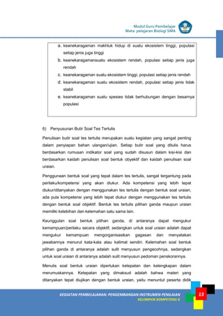 LISTRIK untuk SMA
KEGIATAN PEMBELAJARAN: PENGEMBANGAN INSTRUMEN PENILAIAN
KELOMPOK KOMPETENSI G
Modul Guru Pembelajar
Mata pelajaran Biologi SMA
13
a. keanekaragaman makhluk hidup di suatu ekosistem tinggi, populasi
setiap jenis juga tinggi
b. keanekaragamansuatu ekosistem rendah, populasi setiap jenis juga
rendah
c. keanekaragaman suatu ekosistem tinggi, populasi setiap jenis rendah
d. keanekaragaman suatu ekosistem rendah, populasi setiap jenis tidak
stabil
e. keanekaragaman suatu spesies tidak berhubungan dengan besarnya
populasi
6) Penyusunan Butir Soal Tes Tertulis
Penulisan butir soal tes tertulis merupakan suatu kegiatan yang sangat penting
dalam penyiapan bahan ulangan/ujian. Setiap butir soal yang ditulis harus
berdasarkan rumusan indikator soal yang sudah disusun dalam kisi-kisi dan
berdasarkan kaidah penulisan soal bentuk obyektif dan kaidah penulisan soal
uraian.
Penggunaan bentuk soal yang tepat dalam tes tertulis, sangat tergantung pada
perilaku/kompetensi yang akan diukur. Ada kompetensi yang lebih tepat
diukur/ditanyakan dengan menggunakan tes tertulis dengan bentuk soal uraian,
ada pula kompetensi yang lebih tepat diukur dengan menggunakan tes tertulis
dengan bentuk soal objektif. Bentuk tes tertulis pilihan ganda maupun uraian
memiliki kelebihan dan kelemahan satu sama lain.
Keunggulan soal bentuk pilihan ganda, di antaranya dapat mengukur
kemampuan/perilaku secara objektif, sedangkan untuk soal uraian adalah dapat
mengukur kemampuan mengorganisasikan gagasan dan menyatakan
jawabannya menurut kata-kata atau kalimat sendiri. Kelemahan soal bentuk
pilihan ganda di antaranya adalah sulit menyusun pengecohnya, sedangkan
untuk soal uraian di antaranya adalah sulit menyusun pedoman penskorannya.
Menulis soal bentuk uraian diperlukan ketepatan dan kelengkapan dalam
merumuskannya. Ketepatan yang dimaksud adalah bahwa materi yang
ditanyakan tepat diujikan dengan bentuk uraian, yaitu menuntut peserta didik
 