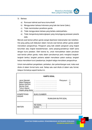 LISTRIK untuk SMA
KEGIATAN PEMBELAJARAN: PENGEMBANGAN INSTRUMEN PENILAIAN
KELOMPOK KOMPETENSI G
Modul Guru Pembelajar
Mata pelajaran Biologi SMA
17
3) Bahasa
a) Rumusan kalimat soal harus komunikatif.
b) Menggunakan bahasa Indonesia yang baik dan benar (baku).
c) Tidak menimbulkan penafsiran ganda.
d) Tidak menggunakan bahasa yang berlaku setempat/tabu.
e) Tidak mengandung kata/ungkapan yang menyinggung perasaan peserta
didik.
Menulis soal bentuk pilihan ganda sangat diperlukan keterampilan dan ketelitian.
Hal yang paling sulit dilakukan dalam menulis soal bentuk pilihan ganda adalah
menuliskan pengecohnya. Pengecoh yang baik adalah pengecoh yang tingkat
kerumitan atau tingkat kesederhanaan, serta panjang-pendeknya relatif sama
dengan kunci jawaban. Oleh karena itu, untuk memudahkan dalam penulisan
soal bentuk pilihan ganda, maka dalam penulisannya perlu mengikuti langkah-
langkah berikut, langkah pertama adalah menuliskan pokok soalnya, langkah
kedua menuliskan kunci jawabannya, langkah ketiga menuliskan pengecohnya.
Untuk memudahkan pengelolaan, perbaikan, dan perkembangan soal, maka soal
ditulis di dalam format kartu soal. Setiap satu soal ditulis di dalam satu format.
Adapun formatnya seperti berikut ini.
KARTU SOAL
Jenis Sekolah : ………………………………. Penyusun : 1.
Mata Pelajaran : ………………………………. 2.
Bahan Kls/Smt : ………………………………. 3.
Bentuk Soal : ……………………………….
Tahun Ajaran : ……………………………….
Aspek yang diukur : ……………………………….
KOMPETENSI
DASAR
BUKU SUMBER
RUMUSAN BUTIR SOAL
MATERI
NO SOAL:
KUNCI :
 