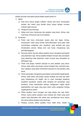 LISTRIK untuk SMA
KEGIATAN PEMBELAJARAN: PENGEMBANGAN INSTRUMEN PENILAIAN
KELOMPOK KOMPETENSI G
Modul Guru Pembelajar
Mata pelajaran Biologi SMA
19
Kaidah penulisan soal pilihan ganda adalah seperti berikut ini.
1) Materi
a) Soal harus sesuai dengan indikator. Artinya soal harus menanyakan
perilaku dan materi yang hendak diukur sesuai dengan rumusan
indikator dalam kisi-kisi.
b) Pengecoh harus bertungsi
c) Setiap soal harus mempunyai satu jawaban yang benar. Artinya, satu
soal hanya mempunyai satu kunci jawaban.
2) Konstruksi
a) Pokok soal harus dirumuskan secara jelas dan tegas. Artinya,
kemampuan/ materi yang hendak diukur/ditanyakan harus jelas, tidak
menimbulkan pengertian atau penafsiran yang berbeda dari yang
dimaksudkan penulis. Setiap butir soal hanya mengandung satu
persoalan/gagasan
b) Rumusan pokok soal dan pilihan jawaban harus merupakan pernyataan
yang diperlukan saja. Artinya apabila terdapat rumusan atau pernyataan
yang sebetulnya tidak diperlukan, maka rumusan atau pernyataan itu
dihilangkan saja.
c) Pokok soal jangan memberi petunjuk ke arah jawaban yang benar.
Artinya, pada pokok soal jangan sampai terdapat kata, kelompok kata,
atau ungkapan yang dapat memberikan petunjuk ke arah jawaban yang
benar.
d) Pokok soal jangan mengandung pernyataan yang bersifat negatif ganda.
Artinya, pada pokok soal jangan sampai terdapat dua kata atau lebih
yang mengandung arti negatif. Hal ini untuk mencegah terjadinya
kesalahan penafsiran peserta didik terhadap arti pernyataan yang
dimaksud. Untuk keterampilan bahasa, penggunaan negatif ganda
diperbolehkan bila aspek yang akan diukur justru pengertian tentang
negatif ganda itu sendiri.
e) Pilihan jawaban harus homogen dan logis ditinjau dari segi materi.
Artinya, semua pilihan jawaban harus berasal dari materi yang sama
seperti yang ditanyakan oleh pokok soal, penulisannya harus setara,
dan semua pilihan jawaban harus berfungsi.
f) Panjang rumusan pilihan jawaban harus relatif sama. Kaidah ini
 