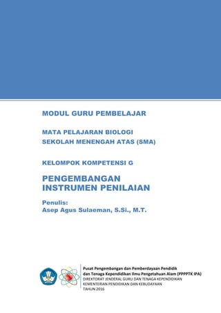 Pusat Pengembangan dan Pemberdayaan Pendidik
dan Tenaga Kependidikan Ilmu Pengetahuan Alam (PPPPTK IPA)
DIREKTORAT JENDERAL GURU DAN TENAGA KEPENDIDIKAN
KEMENTERIAN PENDIDIKAN DAN KEBUDAYAAN
TAHUN 2016
11
Penulis:
Asep Agus Sulaeman, S.Si., M.T.
MODUL GURU PEMBELAJAR
MATA PELAJARAN BIOLOGI
SEKOLAH MENENGAH ATAS (SMA)
KELOMPOK KOMPETENSI G
PENGEMBANGAN
INSTRUMEN PENILAIAN
 