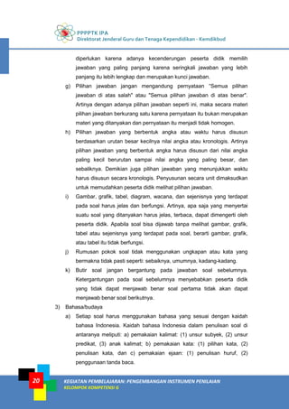 PPPPTK IPA
Direktorat Jenderal Guru dan Tenaga Kependidikan - Kemdikbud
KEGIATAN PEMBELAJARAN: PENGEMBANGAN INSTRUMEN PENILAIAN
KELOMPOK KOMPETENSI G
20
diperlukan karena adanya kecenderungan peserta didik memilih
jawaban yang paling panjang karena seringkali jawaban yang lebih
panjang itu lebih lengkap dan merupakan kunci jawaban.
g) Pilihan jawaban jangan mengandung pernyataan “Semua pilihan
jawaban di atas salah" atau "Semua pilihan jawaban di atas benar".
Artinya dengan adanya pilihan jawaban seperti ini, maka secara materi
pilihan jawaban berkurang satu karena pernyataan itu bukan merupakan
materi yang ditanyakan dan pernyataan itu menjadi tidak homogen.
h) Pilihan jawaban yang berbentuk angka atau waktu harus disusun
berdasarkan urutan besar kecilnya nilai angka atau kronologis. Artinya
pilihan jawaban yang berbentuk angka harus disusun dari nilai angka
paling kecil berurutan sampai nilai angka yang paling besar, dan
sebaliknya. Demikian juga pilihan jawaban yang menunjukkan waktu
harus disusun secara kronologis. Penyusunan secara unit dimaksudkan
untuk memudahkan peserta didik melihat pilihan jawaban.
i) Gambar, grafik, tabel, diagram, wacana, dan sejenisnya yang terdapat
pada soal harus jelas dan berfungsi. Artinya, apa saja yang menyertai
suatu soal yang ditanyakan harus jelas, terbaca, dapat dimengerti oleh
peserta didik. Apabila soal bisa dijawab tanpa melihat gambar, grafik,
tabel atau sejenisnya yang terdapat pada soal, berarti gambar, grafik,
atau tabel itu tidak berfungsi.
j) Rumusan pokok soal tidak menggunakan ungkapan atau kata yang
bermakna tidak pasti seperti: sebaiknya, umumnya, kadang-kadang.
k) Butir soal jangan bergantung pada jawaban soal sebelumnya.
Ketergantungan pada soal sebelumnya menyebabkan peserta didik
yang tidak dapat menjawab benar soal pertama tidak akan dapat
menjawab benar soal berikutnya.
3) Bahasa/budaya
a) Setiap soal harus menggunakan bahasa yang sesuai dengan kaidah
bahasa Indonesia. Kaidah bahasa Indonesia dalam penulisan soal di
antaranya meliputi: a) pemakaian kalimat: (1) unsur subyek, (2) unsur
predikat, (3) anak kalimat; b) pemakaian kata: (1) pilihan kata, (2)
penulisan kata, dan c) pemakaian ejaan: (1) penulisan huruf, (2)
penggunaan tanda baca.
 