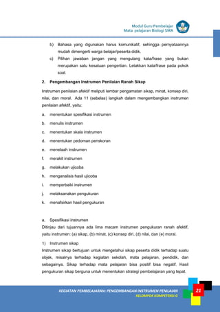 LISTRIK untuk SMA
KEGIATAN PEMBELAJARAN: PENGEMBANGAN INSTRUMEN PENILAIAN
KELOMPOK KOMPETENSI G
Modul Guru Pembelajar
Mata pelajaran Biologi SMA
21
b) Bahasa yang digunakan harus komunikatif, sehingga pernyataannya
mudah dimengerti warga belajar/peserta didik.
c) Pilihan jawaban jangan yang mengulang kata/frase yang bukan
merupakan satu kesatuan pengertian. Letakkan kata/frase pada pokok
soal.
2. Pengembangan Instrumen Penilaian Ranah Sikap
Instrumen penilaian afektif meliputi lembar pengamatan sikap, minat, konsep diri,
nilai, dan moral. Ada 11 (sebelas) langkah dalam mengembangkan instrumen
penilaian afektif, yaitu:
a. menentukan spesifikasi instrumen
b. menulis instrumen
c. menentukan skala instrumen
d. menentukan pedoman penskoran
e. menelaah instrumen
f. merakit instrumen
g. melakukan ujicoba
h. menganalisis hasil ujicoba
i. memperbaiki instrumen
j. melaksanakan pengukuran
k. menafsirkan hasil pengukuran
a. Spesifikasi instrumen
Ditinjau dari tujuannya ada lima macam instrumen pengukuran ranah afektif,
yaitu instrumen: (a) sikap, (b) minat, (c) konsep diri, (d) nilai, dan (e) moral.
1) Instrumen sikap
Instrumen sikap bertujuan untuk mengetahui sikap peserta didik terhadap suatu
objek, misalnya terhadap kegiatan sekolah, mata pelajaran, pendidik, dan
sebagainya. Sikap terhadap mata pelajaran bisa positif bisa negatif. Hasil
pengukuran sikap berguna untuk menentukan strategi pembelajaran yang tepat.
 